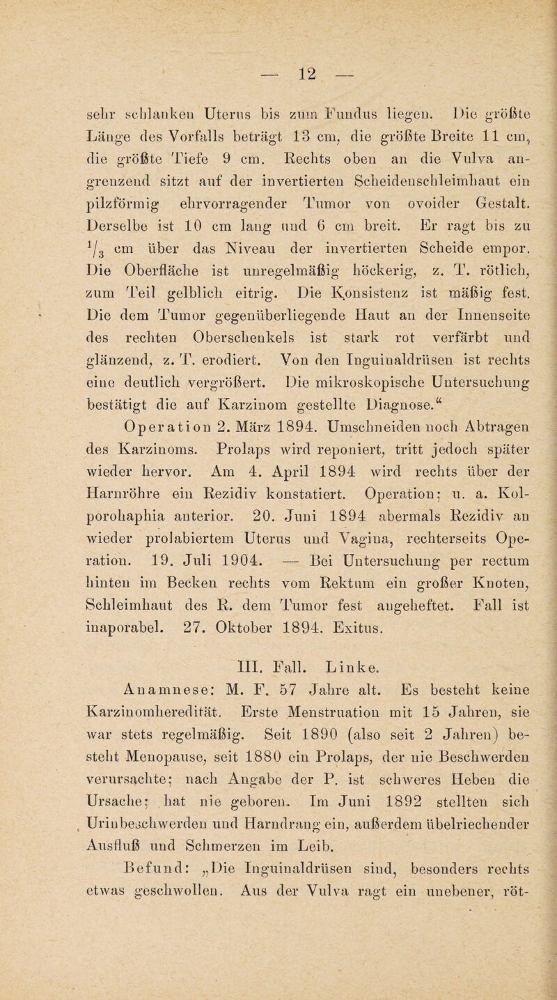 sehr schlankeu Uterus bis zum Fundus liegen. Die größte Länge des Vorfalls beträgt 13 cm, die größte Breite 11 cm, die größte Tiefe 9 cm. Rechts oben an die Vulva an¬ grenzend sitzt auf der invertierten Scheidenschleimhaut ein pilzförmig ehrvorragender Tumor von ovoider Gestalt. Derselbe ist 10 cm lang und 6 cm breit. Er ragt bis zu !/3 cm über das Niveau der invertierten Scheide empor. Die Oberfläche ist unregelmäßig höckerig, z. T. rötlich, zum Teil gelblicli eitrig. Die Konsistenz ist mäßig fest. Die dem Tumor gegenüberliegende Haut an der Innenseite des rechten Oberschenkels ist stark rot verfärbt und glänzend, z. T. erodiert. Von den Inguinaldrüsen ist rechts eine deutlich vergrößert. Die mikroskopische Untersuchung bestätigt die auf Karzinom gestellte Diagnose.“ Operation 2. März 1894. Umschneiden noch Abtragen des Karzinoms. Prolaps wird reponiert, tritt jedoch später wieder hervor. Am 4. April 1894 wird rechts über der Harnröhre ein Rezidiv konstatiert. Operation; u. a. Kol- porohaphia anterior. 20. Juni 1894 abermals Rezidiv an wieder prolabiertem Uterus und Vagina, rechterseits Ope¬ ration. 19. Juli 1904. — Bei Untersuchung per rectum hinten im Becken rechts vom Rektum ein großer Knoten, Schleimhaut des R. dem Tumor fest augeheftet. Fall ist inaporabel. 27. Oktober 1894. Exitus. III. Fall. Linke. Anamnese: M. F. 57 Jahre alt. Es besteht keine Karzinomheredität. Erste Menstruation mit 15 Jahren, sie war stets regelmäßig. Seit 1890 (also seit 2 Jahren) be¬ steht Menopause, seit 1880 ein Prolaps, der nie Beschwerden verursachte; nach Angabe der P. ist schweres Heben die Ursache; hat nie geboren. Im Juni 1892 stellten sich t Uriubeschwerden und Harndrang ein, außerdem übelriechender Ausfluß und Schmerzen im Leib. Befund: „Die Inguinaldrüsen sind, besonders rechts etwas geschwollen. Aus der Vulva ragt ein unebener, röt-