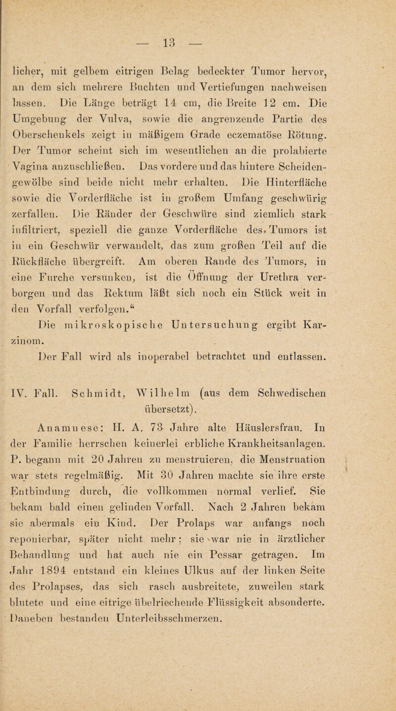 lieber, mit gelbem eitrigen Belag bedeckter Tumor hervor, an dem sich mehrere Buchten und Vertiefungen nachweisen lassen. Die Länge beträgt 14 cm, die Breite 12 cm. Die Umgebung der Vulva, sowie die angrenzende Partie des Oberschenkels zeigt in mäßigem Grade eczematöse Rötung. Der Tumor scheint sich im wesentlichen an die prolabierte Vagina anzuschließen. Das vordere und das hintere Scheiden¬ gewölbe sind beide nicht mehr erhalten. Die Hinterfläche sowie die Vorderfläche ist in großem Umfang geschwürig zerfallen. Die Ränder der Geschwüre sind ziemlich stark infiltriert, speziell die ganze Vorderfläche des. Tumors ist in ein Geschwür verwandelt, das zum großen Teil auf die Rückfläche übergreift. Am oberen Rande des Tumors, in eine Furche versunken, ist die Öffnung der Urethra ver¬ borgen und das Rektum läßt sich noch ein Stück weit in den Vorfall verfolgen.“ Die mikroskopische Untersuchung ergibt Kar¬ zinom. Der Fall wird als inoperabel betrachtet und entlassen. IV. Fall. Schmidt, Wilhelm (aus dem Schwedischen übersetzt). Anamnese: II. A. 73 Jahre alte Häuslersfrau. In der Familie herrschen keinerlei erbliche Krankheitsanlagen. P. begann mit 20 Jahren zu menstruieren, die Menstruation war stets regelmäßig. Mit 30 Jahren machte sie ihre erste Entbindung durch, die vollkommen normal verlief. Sie bekam bald einen gelinden Vorfall. Nach 2 Jahren bekam sie abermals ein Kind. Der Prolaps war anfangs noch reponierbar, später nicht mehr: sie -war nie in ärztlicher Behandlung und hat auch nie ein Pessar getragen. Im Jahr 1894 entstand ein kleines Ulkus auf der linken Seite des Prolapses, das sich rasch ausbreitete, zuweilen stark blutete und eine eitrige übelriechende Flüssigkeit absonderte. Daneben bestanden Unterleibsschmerzen.