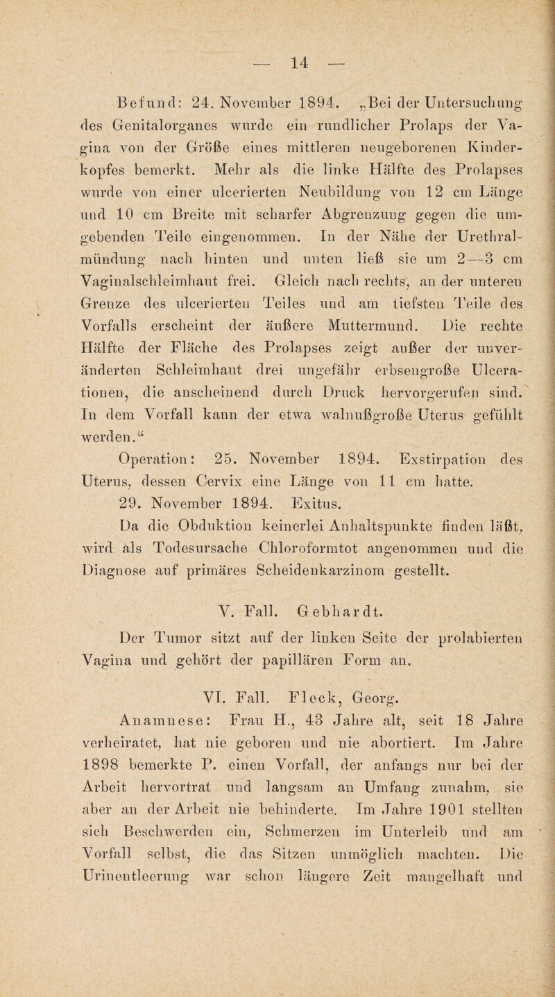 Befund: 24. November 1894. „Bei der Untersuchung des Genitalorganes wurde ein rundlicher Prolaps der Va¬ gina von der Größe eines mittleren neugeborenen Kinder¬ kopfes bemerkt. Mehr als die linke Hälfte des Prolapses wurde von einer ulcerierten Neubildung von 12 cm Länge und 10 cm Breite mit scharfer Abgrenzung gegen die um¬ gebenden Teile eingenommen. In der Nähe der Urethral¬ mündung nach hinten und unten ließ sie um 2—3 cm Vaginalschleimhaut frei. Gleich nach rechts, an der unteren Grenze des ulcerierten Teiles und am tiefsten Teile des Vorfalls erscheint der äußere Muttermund. Die rechte Hälfte der Fläche des Prolapses zeigt außer der unver¬ änderten Schleimhaut drei ungefähr erbsengroße Ulcera- tionen, die anscheinend durch Druck hervorgerufen sind. In dem Vorfall kann der etwa walnußgroße Uterus gefühlt werden.“ Operation: 25. November 1894. Exstirpation des Uterus, dessen Cervix eine Länge von 11 cm hatte. 29. November 1894. Exitus. Da die Obduktion keinerlei Anhaltspunkte finden läßt, wird als Todesursache Chloroformtot angenommen und die Diagnose auf primäres Scheidenkarzinom gestellt. V. Fall. Gebhardt. Der Tumor sitzt auf der linken Seite der prolabierten Vagina und gehört der papillären Form an. VI. Fall. Fleck, Georg. Anamnese: Frau H., 43 Jahre alt, seit 18 Jahre verheiratet, hat nie geboren und nie abortiert. Im Jahre 1898 bemerkte P. einen Vorfall, der anfangs nur bei der Arbeit hervortrat und langsam an Umfang zunahm, sie aber an der Arbeit nie behinderte. Im Jahre 1901 stellten sich Beschwerden ein, Schmerzen im Unterleib und am Vorfall selbst, die das Sitzen unmöglich machten. Die Urinentleerung war schon längere Zeit mangelhaft und