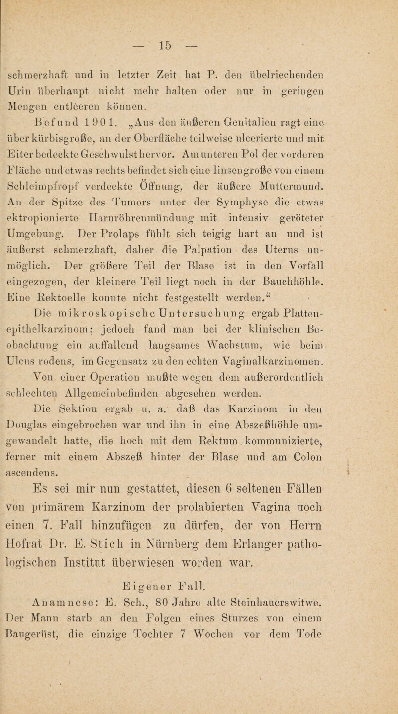 schmerzhaft und in letzter Zeit hat P. den übelriechenden Urin überhaupt nicht mehr halten oder nur in geringen Mengen entleeren können. Befund 1901. „Aus den äußeren Genitalien ragt eine über kürbisgroße, an der Oberfläche teilweise ulcerierte und mit Eiter bedeckte Geschwulst hervor. Am unteren Pol der vorderen Fläche und etwas rechts befindet sich eine linsengroße von einem Schleimpfropf verdeckte Öffnung, der äußere Muttermund. An der Spitze des Tumors unter der Symphyse die etwas ektropionierte Harnröhrenmündung mit intensiv geröteter Umgebuug. Der Prolaps fühlt sich teigig hart an und ist äußerst schmerzhaft, daher die Palpation des Uterus un¬ möglich. Der größere Teil der Blase ist in den Vorfall eingezogen, der kleinere Teil liegt noch in der Bauchhöhle. Eine Kektoelle konnte nicht festgestellt werden.“ Die m ik r o sk o p i sche Un t er suc h un g ergab Platteu- epithelkarzinom: jedoch fand man bei der klinischen Be¬ obachtung ein auffallend langsames Wachstum, wie beim Ulcus rodens, im Gegensatz zu den echten Vaginalkarzinomen. Von einer Operation mußte wegen dem außerordentlich schlechten Allgemeinbefinden abgesehen werden. Die Sektion ergab u. a. daß das Karzinom in den Douglas eingebrochen war und ihn in eine Abszeßhöhle um¬ gewandelt hatte, die hoch mit dem Rektum kommunizierte, ferner mit einem Abszeß hinter der Blase und am Colon ascendens. Es sei mir nun gestattet, diesen 6 seltenen Fällen von primärem Karzinom der prolabierten Vagina noch einen 7. Fall hinzufügen zu dürfen, der von Herrn Hofrat Dr. E. Stich in Nürnberg dem Erlanger patho¬ logischen Institut überwiesen worden war. Eigener Fall. Anamnese: E. Sch., 80 Jahre alte Steinhauerswitwe. Der Mann starb an den Folgen eines Sturzes von einem Baugerüst, die einzige Tochter 7 Wochen vor dem Tode