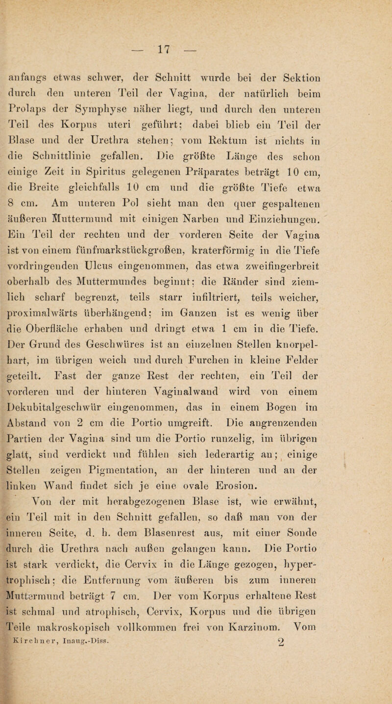 anfangs etwas schwer, der Schnitt wurde bei der Sektion durch den unteren Teil der Vagina, der natürlich beim Prolaps der Symphyse näher liegt, und durch den unteren Teil des Korpus uteri geführt: dabei blieb ein Teil der Blase und der Urethra stehen; vom Rektum ist nichts in die Schnittlinie gefallen. Die größte Länge des schon einige Zeit in Spiritus gelegenen Präparates beträgt 10 cm, die Breite gleichfalls 10 cm und die größte Tiefe etwa 8 cm. Am unteren Pol sieht man den quer gespaltenen äußeren Muttermund mit einigen Narben und Einziehungen. Ein Teil der rechten und der vorderen Seite der Vagina ist von einem fünfraarkstiickgroßen, kraterförmig in die Tiefe vordringenden Ulcus eingenommen, das etwa zweifingerbreit oberhalb des Muttermundes beginnt; die Ränder sind ziem¬ lich scharf begrenzt, teils starr iufiltriert, teils weicher, proximalwärts überhängend; im Ganzen ist es wenig über die Oberfläche erhaben und dringt etwa 1 cm in die Tiefe. Der Grund des Geschwüres ist an einzelnen Stellen knorpel¬ hart, im übrigen weich und durch Furchen in kleine Felder geteilt. Fast der ganze Rest der rechten, ein Teil der vorderen und der hinteren Vaginalwand wird von einem Dekubitalgeschwür eingenommen, das in einem Bogen im Abstand von 2 cm die Portio umgreift. Die angrenzenden Partien der Vagina sind um die Portio runzelig, im übrigen glatt, sind verdickt und fühlen sich lederartig au; einige Stellen zeigen Pigmentation, an der hinteren und an der linken Wand findet sich je eine ovale Erosion. Von der mit herabgezogenen Blase ist, wie erwähnt, ein Teil mit in den Schnitt gefallen, so daß man von der inuereu Seite, d. h. dem Blasenrest aus, mit einer Sonde durch die Urethra nach außen gelangen kann. Die Portio ist stark verdickt, die Cervix in die Länge gezogen, hyper¬ trophisch ; die Entfernung vom äußeren bis zum inneren Muttermund beträgt 7 cm. Der vom Korpus erhaltene Rest ist schmal und atrophisch, Cervix, Korpus und die übrigen Teile makroskopisch vollkommen frei von Karzinom. Vom Kirchner, Inavtg.-Diss. 2