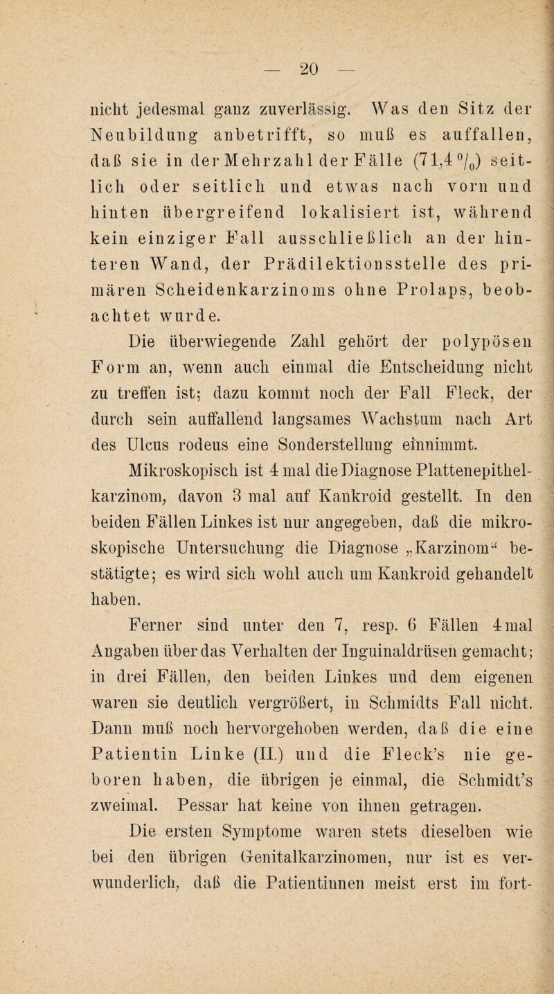 nicht jedesmal ganz zuverlässig. Was den Sitz der Neubildung anbetrifft, so muß es auffallen, daß sie in der Mehrzahl der Fälle (71,4 °/0) seit¬ lich oder seitlich und etwas nach vorn und hinten übergreifend lokalisiert ist, während kein einziger Fall ausschließlich an der hin¬ teren Wand, der Prädilektionsstelle des pri¬ mären Scheidenkarzinoms ohne Prolaps, beob¬ achtet wurde. Die überwiegende Zahl gehört der polypösen Form an, wenn auch einmal die Entscheidung nicht zu treffen ist; dazu kommt noch der Fall Fleck, der durch sein auffallend langsames Wachstum nach Art des Ulcus rodeus eine Sonderstellung einnimmt. Mikroskopisch ist 4 mal die Diagnose Plattenepithel¬ karzinom, davon 3 mal auf Kankroid gestellt. In den beiden Fällen Linkes ist nur angegeben, daß die mikro¬ skopische Untersuchung die Diagnose „Karzinom“ be¬ stätigte; es wird sich wohl auch um Kankroid gehandelt haben. Ferner sind unter den 7, resp. 6 Fällen 4 mal x\ngaben überdas Verhalten der Inguinaldrüsen gemacht; in drei Fällen, den beiden Linkes und dem eigenen waren sie deutlich vergrößert, in Schmidts Fall nicht. Dann muß noch hervorgehoben werden, daß die eine Patientin Linke (II.) und die Fleck’s nie ge¬ boren haben, die übrigen je einmal, die Schmidt’s zweimal. Pessar hat keine von ihnen getragen. Die ersten Symptome waren stets dieselben wie bei den übrigen Genitalkarzinomen, nur ist es ver¬ wunderlich, daß die Patientinnen meist erst im fort-