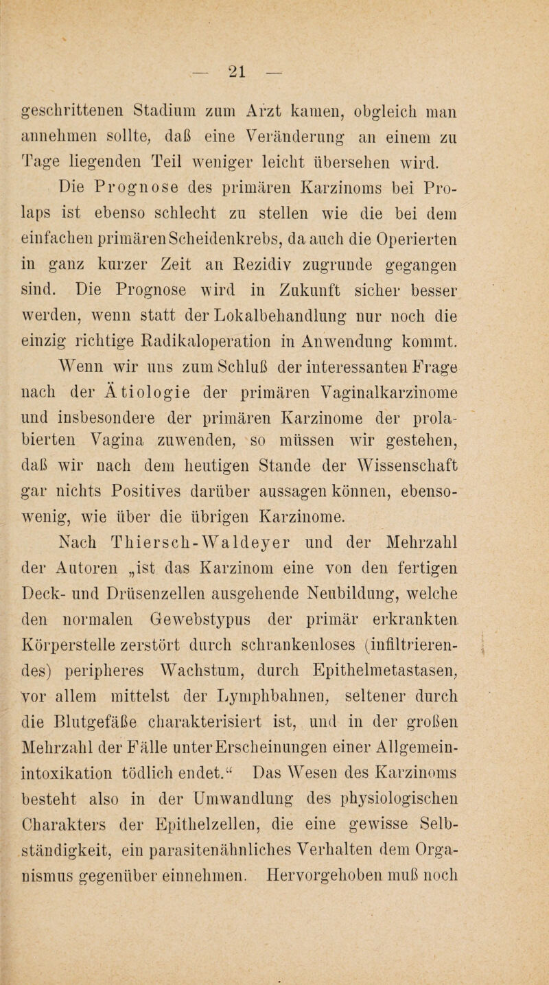 geschrittenen Stadium zum Arzt kamen, obgleich man annehmen sollte, daß eine Veränderung an einem zu Tage liegenden Teil weniger leicht übersehen wird. Die Prognose des primären Karzinoms bei Pro¬ laps ist ebenso schlecht zu stellen wie die bei dem einfachen primären Scheidenkrebs, da auch die Operierten in ganz kurzer Zeit an Rezidiv zugrunde gegangen sind. Die Prognose wird in Zukunft sicher besser werden, wenn statt der Lokalbehandlung nur noch die einzig richtige Radikal Operation in Anwendung kommt. Wenn wir uns zum Schluß der interessanten Frage • • nach der Ätiologie der primären Vaginalkarzinome und insbesondere der primären Karzinome der prola- bierten Vagina zuwenden, so müssen wir gestehen, daß wir nach dem heutigen Stande der Wissenschaft gar nichts Positives darüber aussagen können, ebenso¬ wenig, wie über die übrigen Karzinome. Nach Thiersch-Waldeyer und der Mehrzahl der Autoren „ist das Karzinom eine von den fertigen Deck- und Drüsenzellen ausgehende Neubildung, welche den normalen Gewebstypus der primär erkrankten Körperstelle zerstört durch schrankenloses (infiltrieren¬ des) peripheres Wachstum, durch Epithelmetastasen, vor allem mittelst der Lymphbahnen, seltener durch die Blutgefäße charakterisiert ist, und in der großen Mehrzahl der Fälle unter Erscheinungen einer Allgemein¬ intoxikation tödlich endet.“ Das Wesen des Karzinoms besteht also in der Umwandlung des physiologischen Charakters der Epithelzellen, die eine gewisse Selb¬ ständigkeit, ein parasitenähnliches Verhalten dem Orga¬ nismus gegenüber einnehmen. Hervorgehoben muß noch