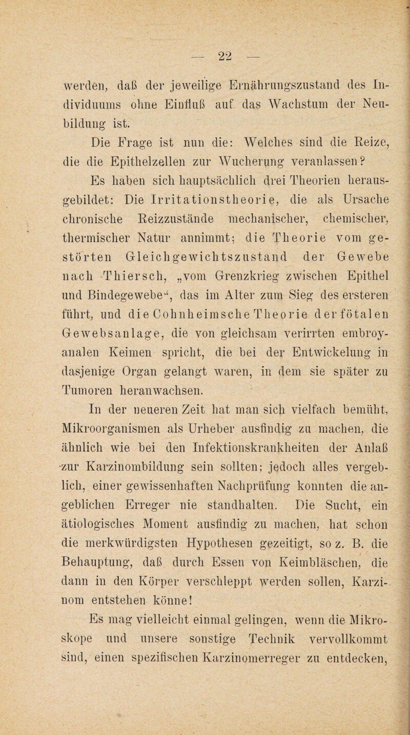 werden, daß der jeweilige Ernährungszustand des In¬ dividuums olme Einfluß auf das Wachstum der Neu¬ bildung ist. Die Frage ist nun die: Welches sind die Reize, die die Epithelzellen zur Wucherung veranlassen? Es haben sich hauptsächlich drei Theorien heraus¬ gebildet: Die Irritationstheorie, die als Ursache chronische Reizzustände mechanischer, chemischer, thermischer Natur annimmt; die Theorie vom ge¬ störten Gleichgewichtszustand der Gewebe nach Thiersch, „vom Grenzkrieg zwischen Epithel und Bindegewebe^, das im Alter zum Sieg des ersteren führt, und die Cohnheimsche Theorie der fötalen Ge web san läge, die von gleichsam verirrten embroy- analen Keimen spricht, die bei der Entwickelung in dasjenige Organ gelangt waren, in dem sie später zu Tumoren heran wachsen. In der neueren Zeit hat man sich vielfach bemüht, Mikroorganismen als Urheber ausfindig zu machen, die ähnlich wie bei den Infektionskrankheiten der Anlaß •zur Karzinombildung sein sollten; jedoch alles vergeb¬ lich, einer gewissenhaften Nachprüfung konnten die an¬ geblichen Erreger nie standhalten. Die Sucht, ein ätiologisches Moment ausfindig zu machen, hat schon die merkwürdigsten Hypothesen gezeitigt, so z. B. die Behauptung, daß durch Essen von Keimbläschen, die dann in den Körper verschleppt werden sollen, Karzi¬ nom entstehen könne! Es mag vielleicht einmal gelingen, wenn die Mikro¬ skope und unsere sonstige Technik vervollkommt sind, einen spezifischen Karzinomerreger zu entdecken,