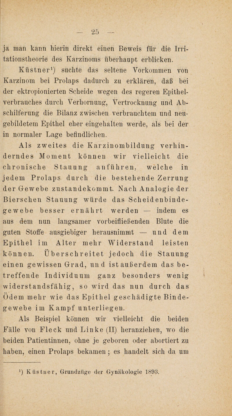 ja man kann hierin direkt einen Beweis für die Irri¬ tationstheorie des Karzinoms überhaupt erblicken. Küstner1) suchte das seltene Vorkommen von Karzinom bei Prolaps dadurch zu erklären, daß bei der ektropionierten Scheide wegen des regeren Epithel¬ verbrauches durch Verhornung, Vertrocknung und Ab¬ schilferung die Bilanz zwischen verbrauchtem und neu¬ gebildetem Epithel eher eingehalten werde, als bei der in normaler Lage befindlichen. Als zweites die Karzinombildung verhin¬ derndes Moment können wir vielleicht die chronische Stauung anführen, welche in jedem Prolaps durch die bestehende Zerrung der Gewebe zustandekommt. Nach Analogie der Bierschen Stauung würde das Scheidenbinde¬ gewebe besser ernährt werden — indem es aus dem nun langsamer vorbeifließenden Blute die guten Stoffe ausgiebiger herausnimmt — und dem Epithel im Alter mehr Widerstand leisten • • können, überschreitet jedoch die Stauung einen gewissen Grad, und ist außerdem das be¬ treffende Individuum ganz besonders wenig widerstandsfähig, so wird das nun durch das •» Odem mehr wie das Epithel geschädigte Binde¬ gewebe im Kampf unterliegen. Als Beispiel können wir vielleicht die beiden Fälle von Fleck und Linke (II) heranziehen, wo die beiden Patientinnen, ohne je geboren oder abortiert zu haben, einen Prolaps bekamen ; es handelt sich da um *) Küstner, Grundzüge der Gynäkologie 1893.