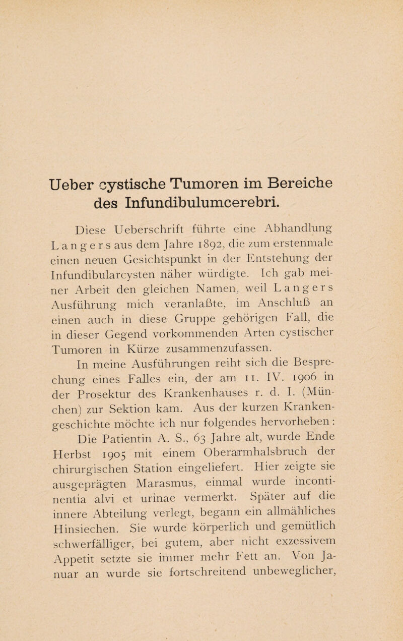 Ueber cystische Tumoren im Bereiche des Infundibulumcerebri. Diese Ueberschrift führte eine Abhandlung Langers aus dem Jahre 1892, die zumerstenmale einen neuen Gesichtspunkt in der Entstehung der Inf'undibularcysten näher würdigte. Ich gab mei¬ ner Arbeit den gleichen Namen, weil Langers Ausführung mich veranlaßte, im Anschluß an einen auch in diese Gruppe gehörigen Fall, die in dieser Gegend vorkommenden Arten cystischer Tumoren in Kürze zusammenzufassen. In meine Ausführungen reiht sich die Bespre¬ chung eines Falles ein, der am 11. IV. 1906 in der Prosektur des Krankenhauses r. d. I. (Mün¬ chen) zur Sektion kam. Aus der kurzen Kranken¬ geschichte möchte ich nur folgendes hervorheben: Die Patientin A. S., 63 Jahre alt, wurde Ende Herbst 1905 mit einem Oberarmhaisbruch der chirurgischen Station eingeliefert. Hier zeigte sie ausgeprägten Marasmus, einmal wurde inconti- nentia alvi et urinae vermerkt. Später auf die innere Abteilung verlegt, begann ein allmähliches Hinsiechen. Sie wurde körperlich und gemütlich schwerfälliger, bei gutem, aber nicht exzessivem Appetit setzte sie immer mehr Fett an. Von Ja¬ nuar an wurde sie fortschreitend unbewegliche!,