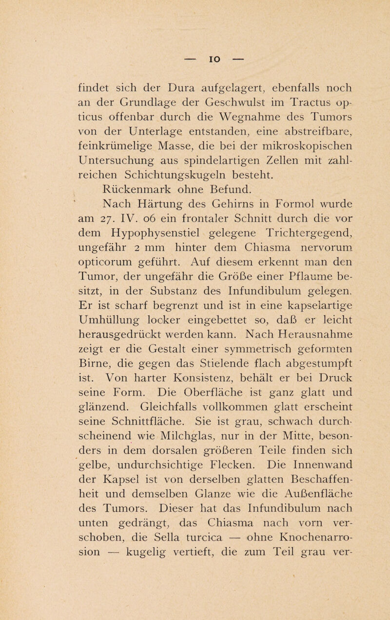 IO findet sich der Dura aufgelagert, ebenfalls noch an der Grundlage der Geschwulst im Tractus op¬ ticus offenbar durch die Wegnahme des Tumors von der Unterlage entstanden, eine abstreif bare, feinkrümelige Masse, die bei der mikroskopischen Untersuchung aus spindelartigen Zellen mit zahl¬ reichen Schichtungskugeln besteht. Rückenmark ohne Befund. Nach Härtung des Gehirns in Formol wurde am 27. IV. 06 ein frontaler Schnitt durch die vor dem Hypophysenstiel gelegene Trichtergegend, ungefähr 2 mm hinter dem Chiasma nervorum opticorum geführt. Auf diesem erkennt man den Tumor, der ungefähr die Größe einer Pflaume be¬ sitzt, in der Substanz des Infundibulum gelegen. Er ist scharf begrenzt und ist in eine kapselartige Umhüllung locker eingebettet so, daß er leicht herausgedrückt werden kann. Nach Herausnahme zeigt er die Gestalt einer symmetrisch geformten Birne, die gegen das Stielende flach abgestumpft ist. Von harter Konsistenz, behält er bei Druck seine Form. Die Oberfläche ist ganz glatt und glänzend. Gleichfalls vollkommen glatt erscheint seine Schnittfläche. Sie ist grau, schwach durch* scheinend wie Milchglas, nur in der Mitte, beson¬ ders in dem dorsalen größeren Teile finden sich * gelbe, undurchsichtige Flecken. Die Innenwand der Kapsel ist von derselben glatten Beschaffen¬ heit und demselben Glanze wie die Außenfläche des Tumors. Dieser hat das Infundibulum nach unten gedrängt, das Chiasma nach vorn ver¬ schoben, die Sella turcica — ohne Knochenarro- sion — kugelig vertieft, die zum Teil grau ver-
