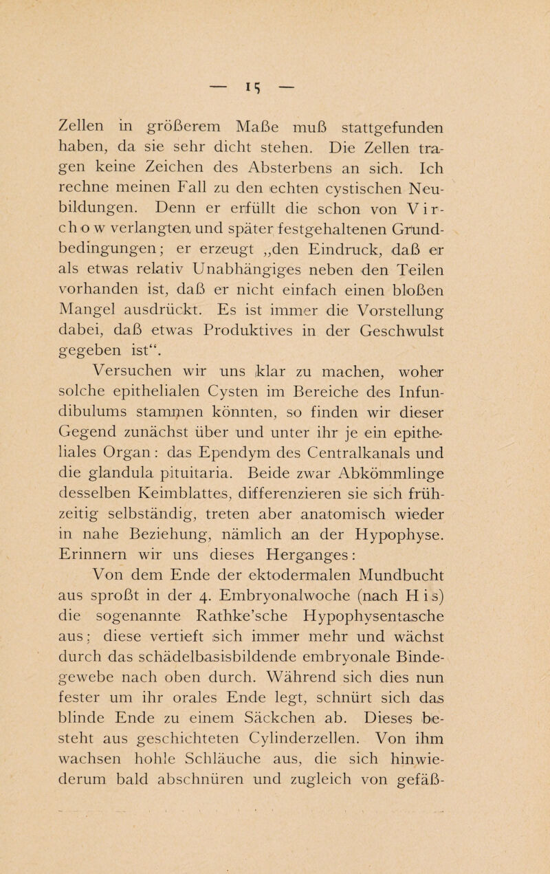 haben, da sie sehr dicht stehen. Die Zellen tra¬ gen keine Zeichen des Absterbens an sich. Ich rechne meinen Fall zu den echten cystischen Neu¬ bildungen. Denn er erfüllt die schon von Vir- chow verlangten und später festgehaltenen Grund¬ bedingungen; er erzeugt „den Eindruck, daß er als etwas relativ Unabhängiges neben den Teilen vorhanden ist, daß er nicht einfach einen bloßen Mangel ausdrückt. Es ist immer die Vorstellung dabei, daß etwas Produktives in der Geschwulst gegeben ist“. Versuchen wir uns klar zu machen, woher solche epithelialen Cysten im Bereiche des Infun- dibulums stammen könnten, so finden wir dieser Gegend zunächst über und unter ihr je ein epithe- liales Organ : das Ependym des Centralkanals und die glandula pituitaria. Beide zwar Abkömmlinge desselben Keimblattes, differenzieren sie sich früh¬ zeitig selbständig, treten aber anatomisch wieder in nahe Beziehung, nämlich an der Hypophyse. Erinnern wir uns dieses Herganges: Von dem Ende der ektodermalen Mundbucht aus sproßt in der 4. Embryonalwoche (nach H i s) die sogenannte Rathke’sche Hypophysentasche aus: diese vertieft sich immer mehr und wächst durch das schädelbasisbildende embrvonale Binde- gewebe nach oben durch. Während sich dies nun fester um ihr orales Ende legt, schnürt sich das blinde Ende zu einem Säckchen ab. Dieses be¬ steht aus geschichteten Cylinderzellen. Von ihm wachsen hohle Schläuche aus, die sich hinwie¬ derum bald abschnüren und zugleich von gefäß-