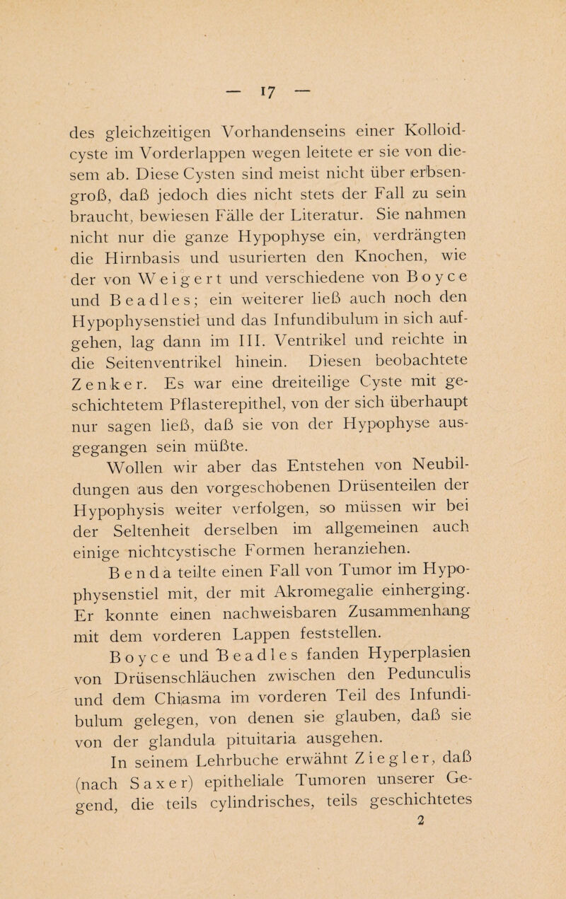 des gleichzeitigen Vorhandenseins einer Kolloid¬ cyste im Vorderlappen wegen leitete er sie von die¬ sem ab. Diese Cysten sind meist nicht über erbsen¬ groß, daß jedoch dies nicht stets der Fall zu sein braucht, bewiesen Fälle der Literatur. Sie nahmen nicht nur die ganze Hypophyse ein, verdrängten die Hirnbasis und usurierten den Knochen, wie der von Weigert und verschiedene von Boyce und Beadles; ein weiterer ließ auch noch den Hypophysenstiel und das Infundibulum in sich auf¬ gehen, lag dann im III. Ventrikel und reichte in die Seitenventrikel hinein. Diesen beobachtete Zenker. Es war eine dreiteilige Cyste mit ge¬ schichtetem Pflasterepithel, von der sich überhaupt nur sagen ließ, daß sie von der Hypophyse aus¬ gegangen sein müßte. Wollen wir aber das Entstehen von Neubil¬ dungen aus den vorgeschobenen Drüsenteilen dei Hypophysis weiter verfolgen, so müssen wir bei der Seltenheit derselben im allgemeinen auch einige nichtcystische Formen heranziehen. Benda teilte einen Fall von Tumor im Hypo¬ physenstiel mit, der mit Akromegalie einherging. Er konnte einen nachweisbaren Zusammenhang mit dem vorderen Lappen feststellen. Boyce und Beadles fanden Hyperplasien von Drüsenschläuchen zwischen den Pedunculis und dem Chfasma im vorderen Teil des Infundi¬ bulum gelegen, von denen sie glauben, daß sie von der glandula pituitaria ausgehen. In seinem Lehrbuche erwähnt Ziegler, daß (nach Saxer) epitheliale Tumoren unserer Ge¬ gend, die teils cylmdrisch.es, teils geschichtetes 2