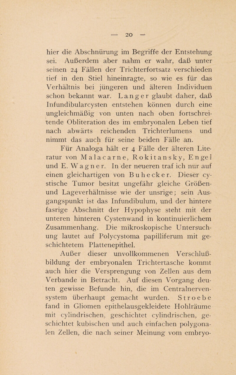 hier die Abschnürung im Begriffe der Entstehung sei. Außerdem aber nahm er wahr, daß unter seinen 24 Fällen der Trichterfortsatz verschieden tief in den Stiel hineinragte, so wie es für das Verhältnis bei jüngeren und älteren Individuen schon bekannt war. Langer glaubt daher, daß Infundibularoystem entstehen können durch eine ungleichmäßig von unten nach oben fortschrei¬ tende Obliteration des im embryonalen Leben tief nach abwärts reichenden Trichterlumens und nimmt das auch für seine beiden Fälle an. Für Analoga hält er 4 Fälle der älteren Lite- ratur von Malacarne, Rokitansky, En ge] und E. Wagner. In der neueren traf ich nur auf einen gleichartigen von Buhecker. Dieser cy- stische Tumor besitzt ungefähr gleiche Größen- und Lageverhältnisse wie der unsrige; sein Aus¬ gangspunkt ist das Infundibulum, und der hintere fasrige Abschnitt der Hypophyse steht mit der unteren hinteren Cystenwand in kontinuierlichem Zusammenhang. Die mikroskopische Untersuch¬ ung lautet auf Polycystoma papilliferum mit ge¬ schichtetem PlattenepitheL Außer dieser unvollkommenen Verschluß¬ bildung der embryonalen Trichtertasche kommt auch hier die Versprengung von Zellen aus dem Verbände in Betracht. Auf diesen Vorgang deu¬ ten gewisse Befunde hin, die im Centralnerven¬ system überhaupt gemacht wurden. Stroebe fand in Gliomen epithelausgekleidete Hohlräume mit cylindrischen, geschichtet cylindrischen, ge¬ schichtet kubischen und auch einfachen polygona¬ len Zellen, die nach seiner Meinung vom embryo-