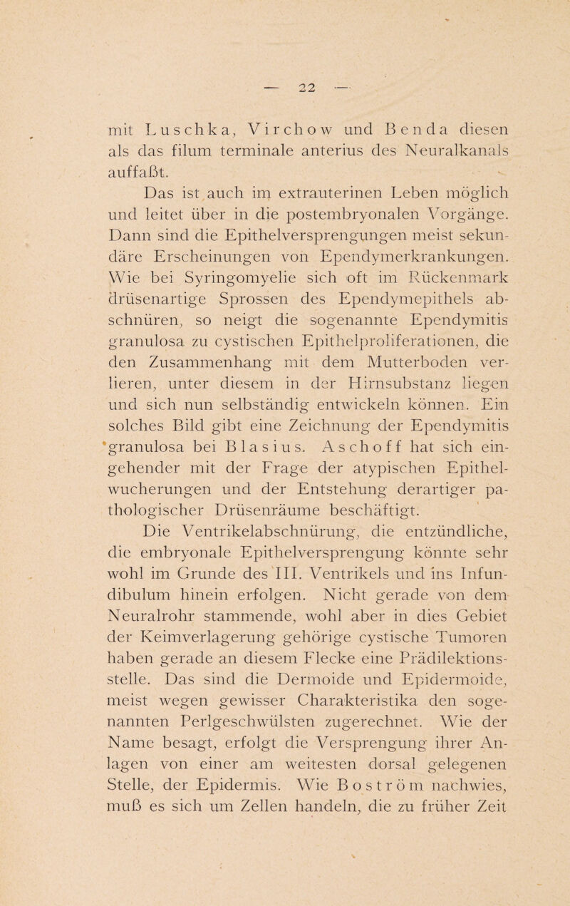 mit Luschka, Virchow und B e n d a diesen als das filum terminale anterius des Neuralkanals auffaßt. Das ist auch im extrauterinen Leben möglich und leitet über in die postembryonalen Vorgänge. Dann sind die Epithelversprengungen meist sekun¬ däre Erscheinungen von Ependymerkrankungen. Wie bei Syringomyelie sich oft im Rückenmark drüsenartige Sprossen des Ependymepithels ab¬ schnüren, so neigt die sogenannte Ependymitis granulosa zu cystischen Epithelproliferationen, die den Zusammenhang mit dem Mutterboden ver¬ lieren, unter diesem in der Hirnsubstanz liegen und sich nun selbständig entwickeln können. Ein solches Bild gibt eine Zeichnung der Ependymitis granulosa bei Blasius. A s ch o f f hat sich ein¬ gehender mit der Frage der atypischen Epithel¬ wucherungen und der Entstehung derartiger pa¬ thologischer Drüsenräume beschäftigt. Die Ventrikelabschnürung, die entzündliche, die embryonale Epithelversprengung könnte sehr wohl im Grunde des III. Ventrikels und ins Infun- dibulum hinein erfolgen. Nicht gerade von dem Neuralrohr stammende, wohl aber in dies Gebiet der Keimverlagerung gehörige cystische Tumoren haben gerade an diesem Flecke eine Prädilektions¬ stelle. Das sind die Dermoide und Epidermoide, meist wegen gewisser Charakteristika den soge¬ nannten Perlgeschwülsten zugerechnet. Wie der Name besagt, erfolgt die Versprengung ihrer An¬ lagen von einer am weitesten dorsal gelegenen Stelle, der Epidermis. Wie Boström nachwies, muß es sich um Zellen handeln, die zu früher Zeit