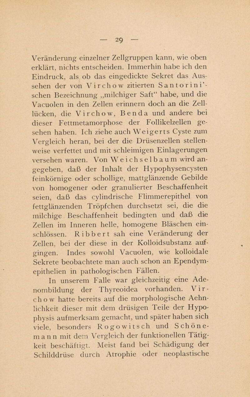 Veränderung einzelner Zellgruppen kann, wie oben erklärt, nichts entscheiden. Immerhin habe ich den Eindruck, als ob das eingedickte Sekret das Aus¬ sehen der von Virchow zitierten Santorini’- schen Bezeichnung „milchiger Saft“ habe, und die Vacuolen in den Zellen erinnern doch an die Zell¬ lücken, die Virchow, Benda und andere bei dieser Fettmetamorphose der Follikelzellen ge¬ sehen haben. Ich ziehe auch Weigerts Cyste zum Vergleich heran, bei der die Drüsenzellen stellen¬ weise verfettet und mit schleimigen Einlagerungen versehen waren. Von Weichselbaum wird an¬ gegeben, daß der Inhalt der Hypophysencysten feinkörnige oder schollige, mattglänzende Gebilde von homogener oder granulierter Beschaffenheit seien, daß das cylindrische Flimmerepithel von fettglänzenden Tröpfchen durchsetzt sei, die die milchige Beschaffenheit bedingten und daß die Zellen im Inneren helle, homogene Bläschen ein¬ schlössen. Ribbert sah eine Veränderung der Zellen, bei der diese in der Kolloidsubstanz auif- gingen. Indes sowohl Vacuolen, wie kolloidale Sekrete beobachtete man auch schon an Ependym- epithelien in pathologischen Fällen. In unserem Falle war gleichzeitig eine Ade¬ nombildung der Thyreoidea vorhanden. Vir¬ chow hatte bereits auf die morphologische Aehn- lichkeit dieser mit dem drüsigen Teile der Hypo¬ physis aufmerksam gemacht, und später haben sich viele, besonders Rogo witsch und Schöne- mann mit dem Vergleich der funktionellen Tätig¬ keit beschäftigt. Meist fand bei Schädigung der Schilddrüse durch Atrophie oder neoplastische