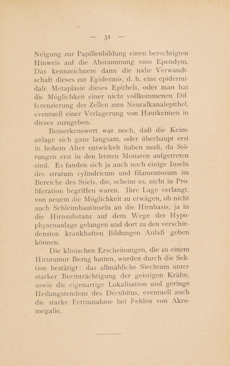 Neigung zur Papillenbildung einen berechtigten Hinweis auf die Abstammung vom Ependym. Das kennzeichnete dann die nahe Verwandt¬ schaft dieses zur Epidermis, d. h. eine epidermi- dale Metaplasie dieses Epithels, oder man hat die Möglichkeit einer nicht vollkommenen Dif¬ ferenzierung der Zellen zum Neuralkanalepithel, eventuell einer Verlagerung von Hautkeimen in dieses zuzugeben. Bemerkenswert war noch, daß die Keim¬ anlage sich ganz langsam, oder überhaupt erst in hohem Alter entwickelt haben muß, da Stö¬ rungen erst in den letzten Monaten aufgetreten sind. Es fanden sich ja auch noch einige Inseln des stratum cylindricum und filamentosum im Bereiche des Stiels, die, scheint es, nicht in Pro¬ liferation begriffen waren. Ihre Lage verlangt, von neuem die Möglichkeit zu erwägen, ob nicht auch Schleimhautinseln an die Hirnbasis, ja in die Hirnsubstanz auf dem Wege der Hypo¬ physenanlage gelangen und dort zu den verschie¬ densten krankhaften Bildungen Anlaß geben können. Die klinischen Erscheinungen, die zu einem Hirntumor Bezug hatten, wurden durch die Sek¬ tion bestätigt: das allmähliche Siechtum unter starker Beeinträchtigung der geistigen Kräfte, sowie die eigenartige Lokalisation und geringe Heilungstendenz des Decubitus, eventuell auch die starke Fettzunahme bei Pehlen von Akro¬ megalie.