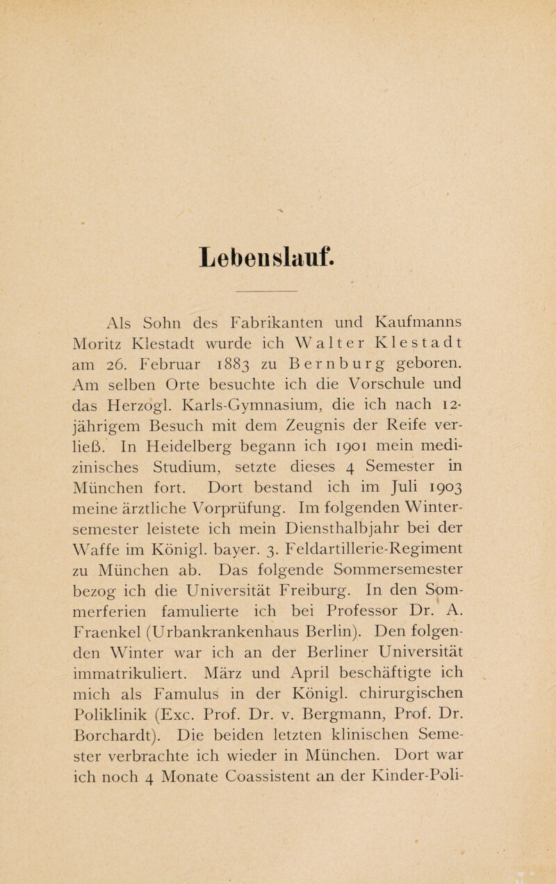 Lebenslauf. Als Sohn des Fabrikanten und Kaufmanns Moritz Klestadt wurde ich Walter Kiestadt am 26. Februar 1883 zu Bern bürg geboren. Am selben Orte besuchte ich die Vorschule und das Herzogi. Karls-Gymnasium, die ich nach 12- jährigem Besuch mit dem Zeugnis der Reife ver¬ ließ. In Heidelberg begann ich 1901 mein medi¬ zinisches Studium, setzte dieses 4 Semester in München fort. Dort bestand ich im Juli 1903 meine ärztliche Vorprüfung. Im folgenden Winter¬ semester leistete ich mein Diensthalbjahr bei der Waffe im Königl. bayer. 3. Feldartillerie-Regiment zu München ab. Das folgende Sommersemester bezog ich die Universität Freiburg. In den Som¬ merferien famulierte ich bei Professor Dr. A. Fraenkel (Urbankrankenhaus Berlin). Den folgen¬ den Winter war ich an der Berliner Universität immatrikuliert. März und April beschäftigte ich mich als Famulus in der Königl. chirurgischen Poliklinik (Exc. Prof. Dr. v. Bergmann, Prof. Dr. Borchardt). Die beiden letzten klinischen Seme¬ ster verbrachte ich wieder in München. Dort war ich noch 4 Monate Coassistent an der Kinder-Poli-