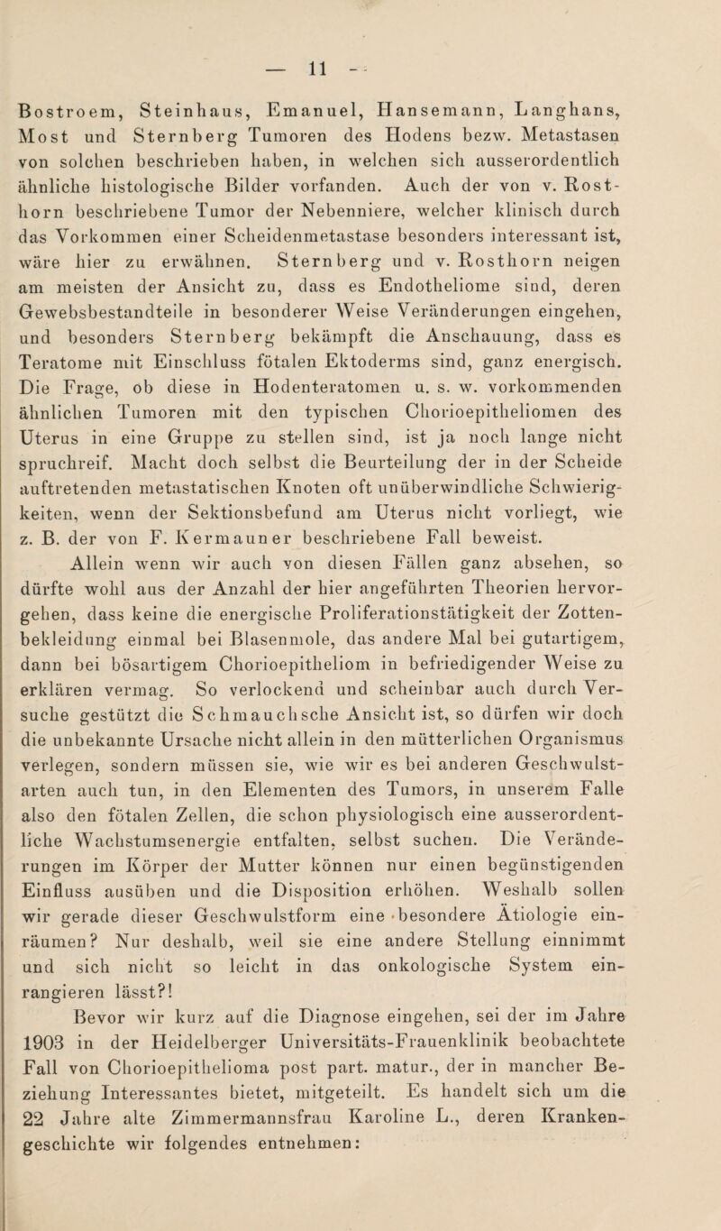 Bostroem, Steinhaus, Emanuel, Hansemann, Langhans, Most und Sternberg Tumoren des Hodens bezw. Metastasen von solchen beschrieben haben, in welchen sich ausserordentlich ähnliche histologische Bilder vorfanden. Auch der von v. Bost¬ horn beschriebene Tumor der Nebenniere, welcher klinisch durch das Vorkommen einer Scheidenmetastase besonders interessant ist, wäre hier zu erwähnen. Sternberg und v. Rosthorn neigen am meisten der Ansicht zu, dass es Endotheliome sind, deren Gewebsbestandteile in besonderer Weise Veränderungen eingehen, und besonders Stern berg bekämpft die Anschauung, dass es Teratome mit Einschluss fötalen Ektoderms sind, ganz energisch. Die Frasre, ob diese in Hodenteratomen u. s. w. vorkommenden ähnlichen Tumoren mit den typischen Chorioepitheliomen des Uterus in eine Gruppe zu stellen sind, ist ja noch lange nicht spruchreif. Macht doch selbst die Beurteilung der in der Scheide auftretenden metastatischen Knoten oft unüberwindliche Schwierig¬ keiten, wenn der Sektionsbefund am Uterus nicht vorliegt, wie z. B. der von F. Kermauner beschriebene Fall beweist. Allein wenn wir auch von diesen Fällen ganz absehen, so dürfte wohl aus der Anzahl der hier angeführten Theorien hervor¬ gehen, dass keine die energische Proliferationstätigkeit der Zotten¬ bekleidung einmal bei Blasenmole, das andere Mal bei gutartigem, dann bei bösartigem Chorioepitheliom in befriedigender Weise zu erklären vermag. So verlockend und scheinbar auch durch Ver- suche gestützt die Schmauchsche Ansicht ist, so dürfen wir doch die unbekannte Ursache nicht allein in den mütterlichen Organismus verleben, sondern müssen sie, wie wir es bei anderen Geschwulst- arten auch tun, in den Elementen des Tumors, in unserem Falle also den fötalen Zellen, die schon physiologisch eine ausserordent¬ liche Wachstumsenergie entfalten, selbst suchen. Die Verände¬ rungen im Körper der Mutter können nur einen begünstigenden Einfluss ausüben und die Disposition erhöhen. Weshalb sollen wir gerade dieser Geschwulstform eine «besondere Ätiologie ein¬ räumen? Nur deshalb, weil sie eine andere Stellung einnimmt und sich nicht so leicht in das onkologische System ein¬ rangieren lässt?! Bevor wir kurz auf die Diagnose eingehen, sei der im Jahre 1903 in der Heidelberger Universitäts-Frauenklinik beobachtete Fall von Chorioepitlielioma post part. matur., der in mancher Be¬ ziehung Interessantes bietet, mitgeteilt. Es handelt sich um die 22 Jahre alte Zimmermannsfrau Karoline L., deren Kranken¬ geschichte wir folgendes entnehmen: