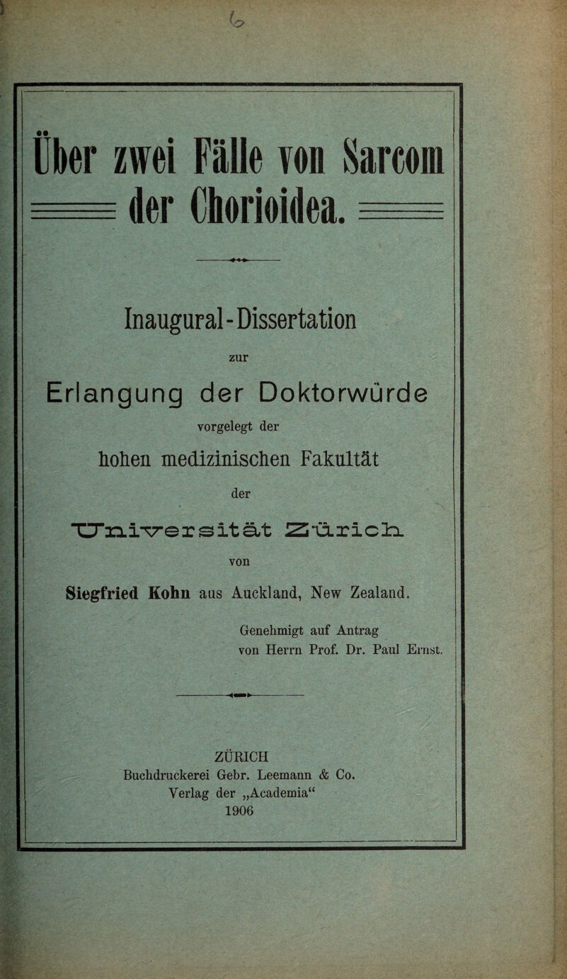 Uber zwei Fälle von Sareoin der Chorioidea. Inaugural - Dissertation zur Erlangung der Doktorwürde vorgelegt der hohen medizinischen Fakultät der ■ü“n.iT7-ersItät Ziiäricli von Siegfried Kohn aus Auckland, New ZealancL Genehmigt auf Antrag von Herrn Prof. Dr. Paul Ernst. ZÜRICH Buchdruckerei Gebr. Leemann & Co. Verlag der „Academia“ 1906