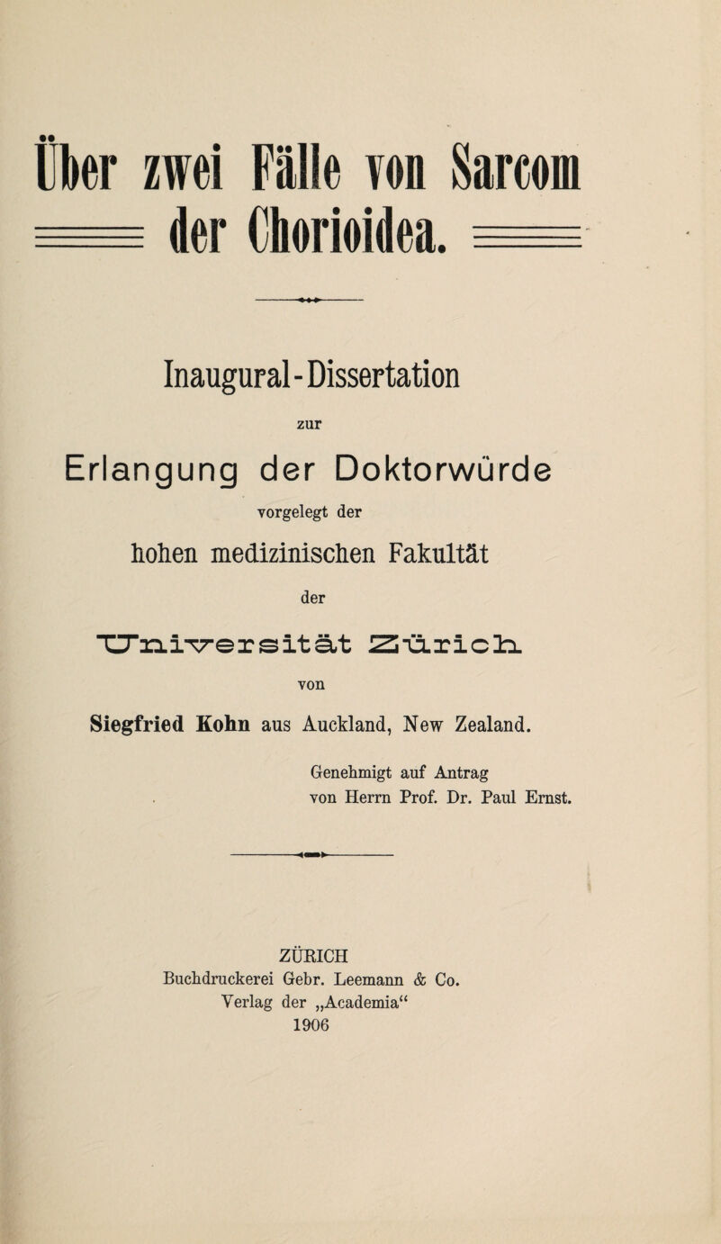Über zwei Fälle von Sarco der Chorioidea. = Inaugural - Dissertation zur Erlangung der Doktorwürde vorgelegt der hohen medizinischen Fakultät der TTziiTrersität Zi'ü.riclx von Siegfried Kolm aus Auckland, New Zealand. Genehmigt auf Antrag von Herrn Prof. Dr. Paul Ernst. ZÜRICH Buchdruckerei Gebr. Leemann & Co. Verlag der „Academia“ 1906
