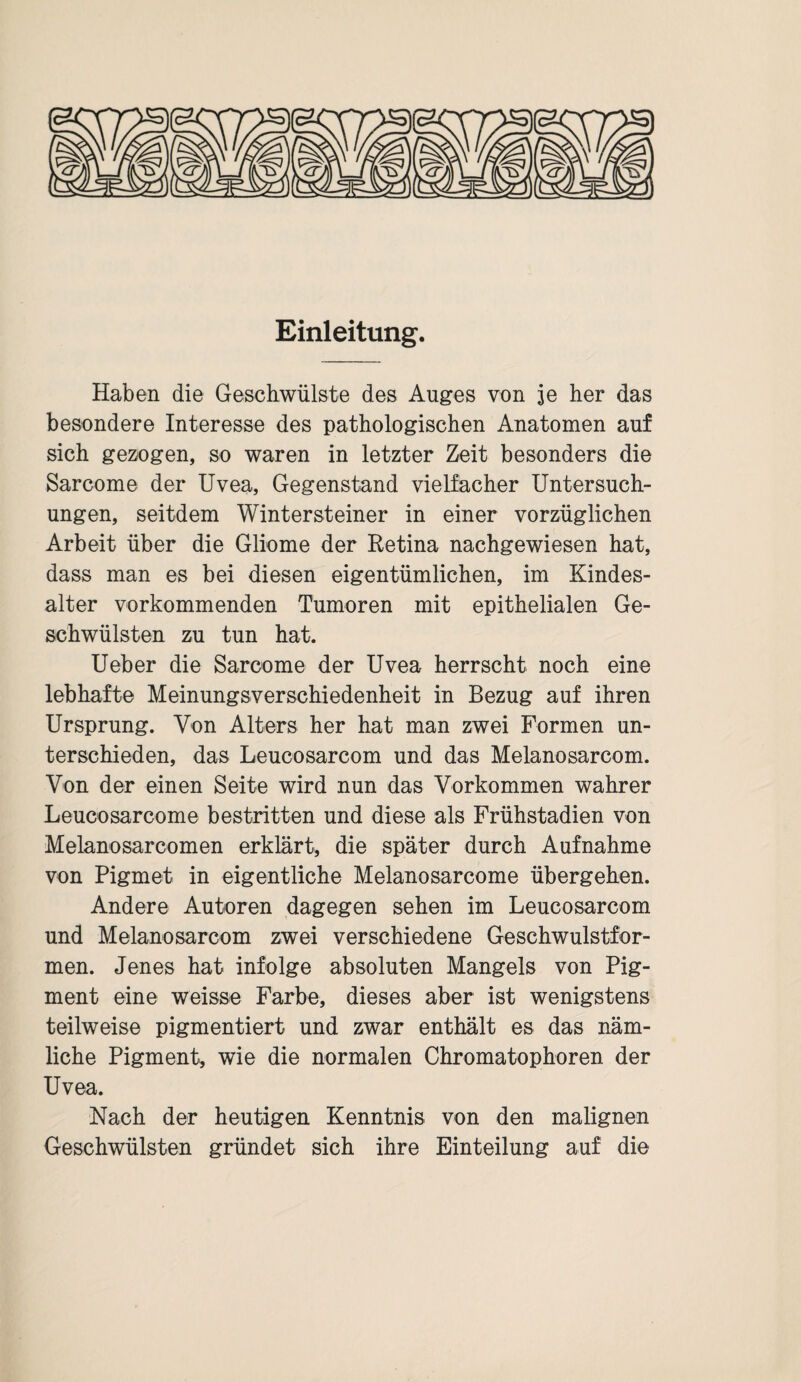 Einleitung. Haben die Geschwülste des Auges von je her das besondere Interesse des pathologischen Anatomen auf sich gezogen, so waren in letzter Zeit besonders die Sarcome der Uvea, Gegenstand vielfacher Untersuch¬ ungen, seitdem Wintersteiner in einer vorzüglichen Arbeit über die Gliome der Retina nachgewiesen hat, dass man es bei diesen eigentümlichen, im Kindes¬ alter vorkommenden Tumoren mit epithelialen Ge¬ schwülsten zu tun hat. Ueber die Sarcome der Uvea herrscht noch eine lebhafte Meinungsverschiedenheit in Bezug auf ihren Ursprung. Von Alters her hat man zwei Formen un¬ terschieden, das Leucosarcom und das Melanosarcom. Von der einen Seite wird nun das Vorkommen wahrer Leucosarcome bestritten und diese als Frühstadien von Melanosarcomen erklärt, die später durch Aufnahme von Pigmet in eigentliche Melanosarcome übergehen. Andere Autoren dagegen sehen im Leucosarcom und Melanosarcom zwei verschiedene Geschwulstfor¬ men. Jenes hat infolge absoluten Mangels von Pig¬ ment eine weisse Farbe, dieses aber ist wenigstens teilweise pigmentiert und zwar enthält es das näm¬ liche Pigment, wie die normalen Chromatophoren der Uvea. Nach der heutigen Kenntnis von den malignen Geschwülsten gründet sich ihre Einteilung auf die