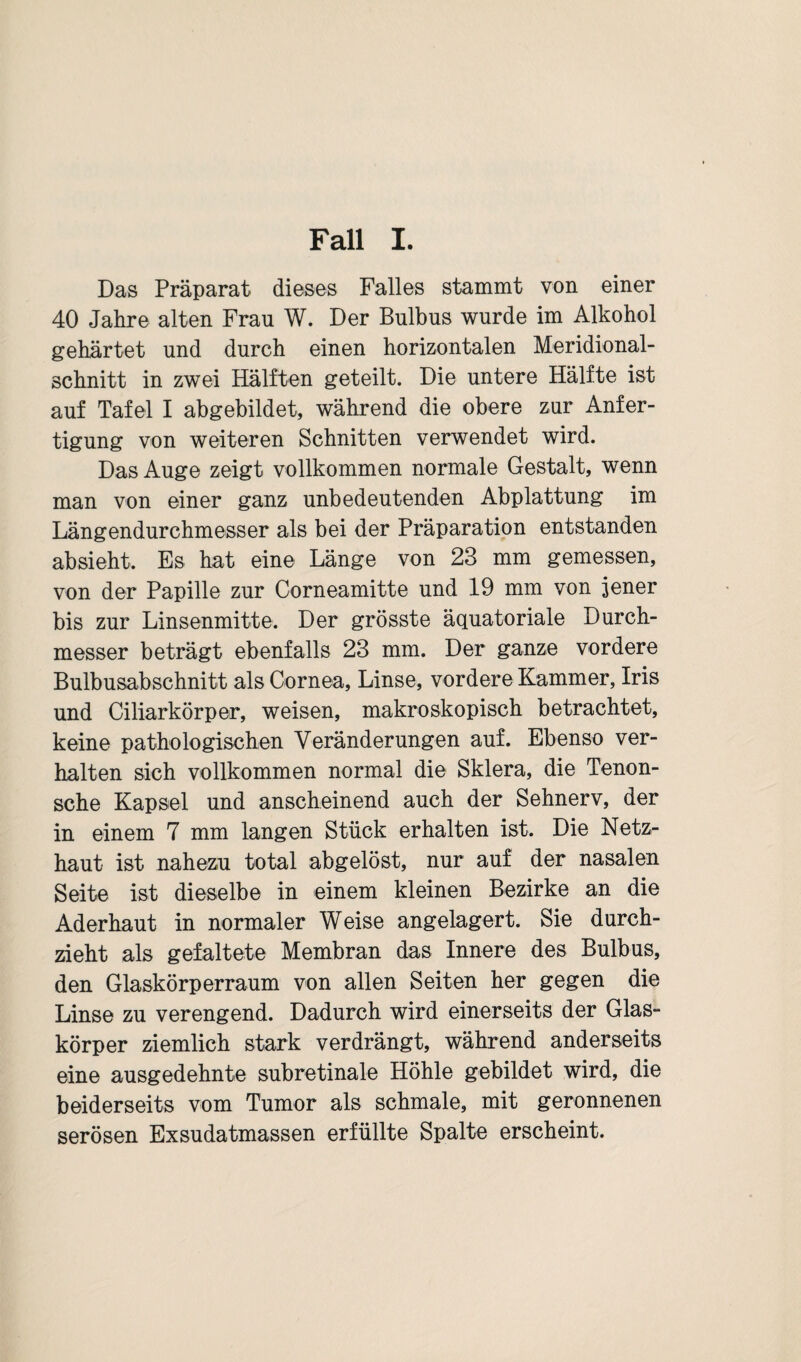 Fall I. Das Präparat dieses Falles stammt von einer 40 Jahre alten Frau W. Der Bulbus wurde im Alkohol gehärtet und durch einen horizontalen Meridional- schnitt in zwei Hälften geteilt. Die untere Hälfte ist auf Tafel I abgebildet, während die obere zur Anfer¬ tigung von weiteren Schnitten verwendet wird. Das Auge zeigt vollkommen normale Gestalt, wenn man von einer ganz unbedeutenden Abplattung im Längendurchmesser als bei der Präparation entstanden ab sieht. Es hat eine Länge von 23 mm gemessen, von der Papille zur Corneamitte und 19 mm von jener bis zur Linsenmitte. Der grösste äquatoriale Durch¬ messer beträgt ebenfalls 23 mm. Der ganze vordere Bulbusabschnitt als Cornea, Linse, vordere Kammer, Iris und Ciliarkörper, weisen, makroskopisch betrachtet, keine pathologischen Veränderungen auf. Ebenso ver¬ halten sich vollkommen normal die Sklera, die Tenon- sche Kapsel und anscheinend auch der Sehnerv, der in einem 7 mm langen Stück erhalten ist. Die Netz¬ haut ist nahezu total abgelöst, nur auf der nasalen Seite ist dieselbe in einem kleinen Bezirke an die Aderhaut in normaler Weise angelagert. Sie durch¬ zieht als gefaltete Membran das Innere des Bulbus, den Glaskörperraum von allen Seiten her gegen die Linse zu verengend. Dadurch wird einerseits der Glas¬ körper ziemlich stark verdrängt, während anderseits eine ausgedehnte subretinale Höhle gebildet wird, die beiderseits vom Tumor als schmale, mit geronnenen serösen Exsudatmassen erfüllte Spalte erscheint.