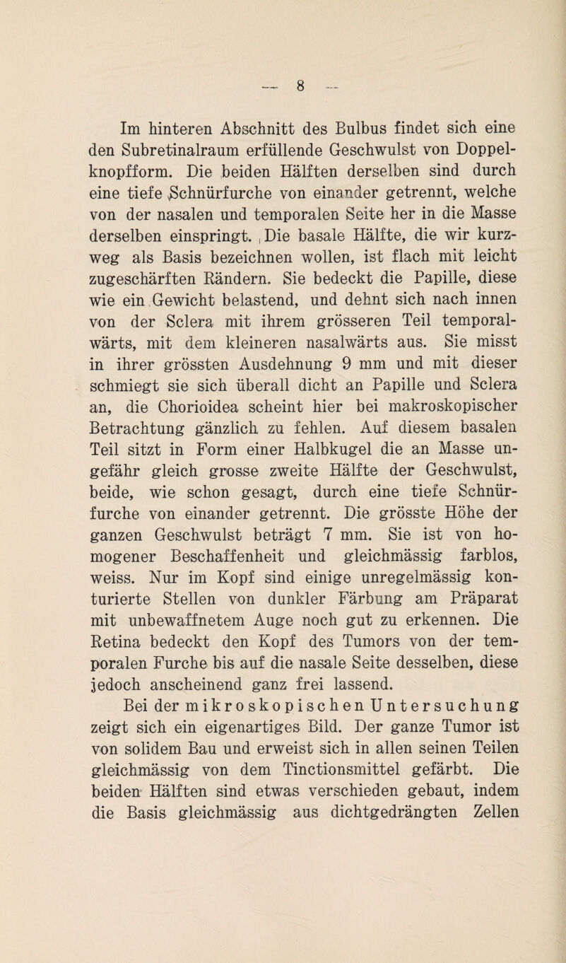 Im hinteren Abschnitt des Bulbus findet sich eine den Subretinalraum erfüllende Geschwulst von Doppel¬ knopfform. Die beiden Hälften derselben sind durch eine tiefe NSchnürfurehe von einander getrennt, welche von der nasalen und temporalen Seite her in die Masse derselben einspringt. , Die basale Hälfte, die wir kurz¬ weg als Basis bezeichnen wollen, ist flach mit leicht zugeschärften Rändern. Sie bedeckt die Papille, diese wie ein Gewicht belastend, und dehnt sich nach innen von der Sclera mit ihrem grösseren Teil temporal- wärts, mit dem kleineren nasalwärts aus. Sie misst in ihrer grössten Ausdehnung 9 mm und mit dieser schmiegt sie sich überall dicht an Papille und Sclera an, die Chorioidea scheint hier bei makroskopischer Betrachtung gänzlich zu fehlen. Auf diesem basalen Teil sitzt in Form einer Halbkugel die an Masse un¬ gefähr gleich grosse zweite Hälfte der Geschwulst, beide, wie schon gesagt, durch eine tiefe Schnür- furche von einander getrennt. Die grösste Höhe der ganzen Geschwulst beträgt 7 mm. Sie ist von ho¬ mogener Beschaffenheit und gleichmässig farblos, weiss. Nur im Kopf sind einige unregelmässig kon- turierte Stellen von dunkler Färbung am Präparat mit unbewaffnetem Auge noch gut zu erkennen. Die Retina bedeckt den Kopf des Tumors von der tem¬ poralen Furche bis auf die nasale Seite desselben, diese jedoch anscheinend ganz frei lassend. Bei der mikroskopischen Untersuchung zeigt sich ein eigenartiges Bild. Der ganze Tumor ist von solidem Bau und erweist sich in allen seinen Teilen gleichmässig von dem Tinctionsmittel gefärbt. Die beiden Hälften sind etwas verschieden gebaut, indem die Basis gleichmässig aus dichtgedrängten Zellen