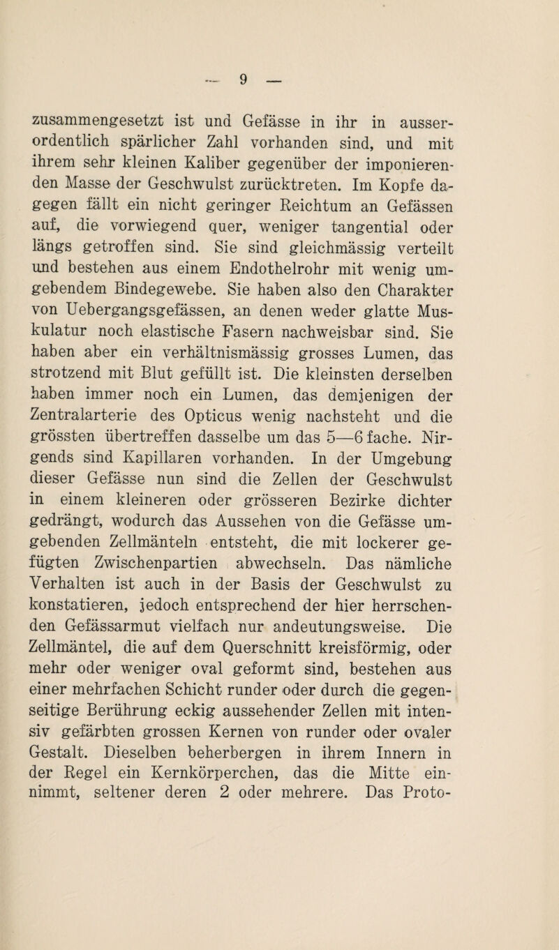 zusammengesetzt ist und Gefässe in ihr in ausser¬ ordentlich spärlicher Zahl vorhanden sind, und mit ihrem sehr kleinen Kaliber gegenüber der imponieren¬ den Masse der Geschwulst zurücktreten. Im Kopfe da¬ gegen fällt ein nicht geringer Reichtum an Gefässen auf, die vorwiegend quer, weniger tangential oder längs getroffen sind. Sie sind gleichmässig verteilt und bestehen aus einem Endothelrohr mit wenig um¬ gebendem Bindegewebe. Sie haben also den Charakter von Uebergangsgefässen, an denen weder glatte Mus¬ kulatur noch elastische Fasern nachweisbar sind. Sie haben aber ein verhältnismässig grosses Lumen, das strotzend mit Blut gefüllt ist. Die kleinsten derselben haben immer noch ein Lumen, das demjenigen der Zentralarterie des Opticus wenig nachsteht und die grössten übertreffen dasselbe um das 5—6 fache. Nir¬ gends sind Kapillaren vorhanden. In der Umgebung dieser Gefässe nun sind die Zellen der Geschwulst in einem kleineren oder grösseren Bezirke dichter gedrängt, wodurch das Aussehen von die Gefässe um¬ gebenden Zellmänteln entsteht, die mit lockerer ge¬ fügten Zwischenpartien abwechseln. Das nämliche Verhalten ist auch in der Basis der Geschwulst zu konstatieren, jedoch entsprechend der hier herrschen¬ den Gefässarmut vielfach nur andeutungsweise. Die Zellmäntel, die auf dem Querschnitt kreisförmig, oder mehr oder weniger oval geformt sind, bestehen aus einer mehrfachen Schicht runder oder durch die gegen¬ seitige Berührung eckig aussehender Zellen mit inten¬ siv gefärbten grossen Kernen von runder oder ovaler Gestalt. Dieselben beherbergen in ihrem Innern in der Regel ein Kernkörperchen, das die Mitte ein¬ nimmt, seltener deren 2 oder mehrere. Das Proto-