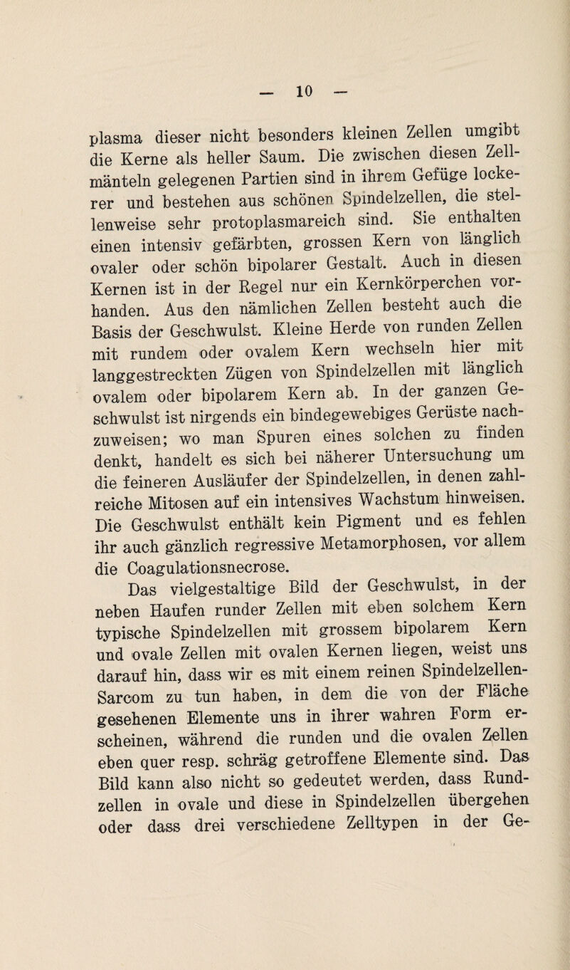 plasma dieser nicht besonders kleinen Zellen umgibt die Kerne als heller Saum. Die zwischen diesen ^ell- mänteln gelegenen Partien sind in ihrem Gefüge locke¬ rer und bestehen aus schönen Spindelzellen, die stel¬ lenweise sehr protoplasmareich sind. Sie enthalten einen intensiv gefärbten, grossen Kern von^ länglich ovaler oder schön bipolarer Gestalt. Auch in diesen Kernen ist in der Regel nur ein Kernkörperchen vor¬ handen. Aus den nämlichen Zellen besteht auch die Basis der Geschwulst, Kleine Herde von runden Zellen mit rundem oder ovalem Kern wechseln hier mit langgestreckten Zügen von Spindelzellen mit länglich ovalem oder bipolarem Kern ab. In der ganzen Ge¬ schwulst ist nirgends ein bindegewebiges Gerüste nach¬ zuweisen; wo man Spuren eines solchen zu finden denkt, handelt es sich bei näherer Untersuchung um die feineren Ausläufer der Spindelzellen, in denen zahl¬ reiche Mitosen auf ein intensives Wachstum hinweisen. Die Geschwulst enthält kein Pigment und es fehlen ihr auch gänzlich regressive Metamorphosen, vor allem die Coagulationsnecrose. Das vielgestaltige Bild der Geschwulst, in der neben Haufen runder Zellen mit eben solchem Kern typische Spindelzellen mit grossem bipolarem Kern und ovale Zellen mit ovalen Kernen liegen, weist uns darauf hin, dass wir es mit einem reinen Spindelzellen- Sarcom zu tun haben, in dem die von der Fläche gesehenen Elemente uns in ihrer wahren Form er¬ scheinen, während die runden und die ovalen Zellen eben quer resp. schräg getroffene Elemente sind. Das Bild kann also nicht so gedeutet werden, dass Rund¬ zellen in ovale und diese in Spindelzellen übergehen oder dass drei verschiedene Zelltypen in der Ge-