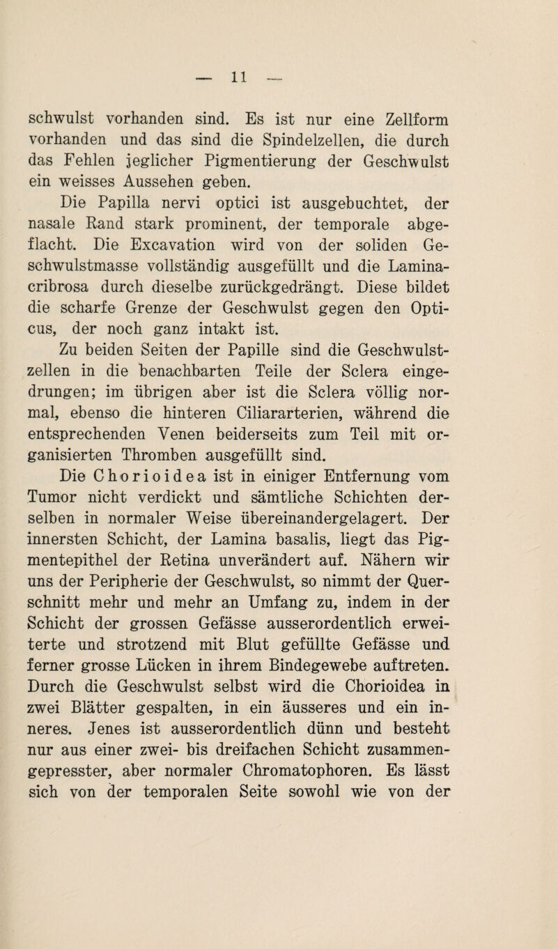 schwulst vorhanden sind. Es ist nur eine Zellform vorhanden und das sind die Spindelzellen, die durch das Fehlen jeglicher Pigmentierung der Geschwulst ein weisses Aussehen geben. Die Papilla nervi optici ist ausgebuchtet, der nasale Rand stark prominent, der temporale abge¬ flacht. Die Excavation wird von der soliden Ge¬ schwulstmasse vollständig ausgefüllt und die Lamina- cribrosa durch dieselbe zurückgedrängt. Diese bildet die scharfe Grenze der Geschwulst gegen den Opti¬ cus, der noch ganz intakt ist. Zu beiden Seiten der Papille sind die Geschwulst¬ zellen in die benachbarten Teile der Sclera einge¬ drungen; im übrigen aber ist die Sclera völlig nor¬ mal, ebenso die hinteren Ciliararterien, während die entsprechenden Venen beiderseits zum Teil mit or¬ ganisierten Thromben ausgefüllt sind. Die Chorioidea ist in einiger Entfernung vom Tumor nicht verdickt und sämtliche Schichten der¬ selben in normaler Weise übereinandergelagert. Der innersten Schicht, der Lamina basalis, liegt das Pig- mentepithel der Retina unverändert auf. Nähern wir uns der Peripherie der Geschwulst, so nimmt der Quer¬ schnitt mehr und mehr an Umfang zu, indem in der Schicht der grossen Gefässe ausserordentlich erwei¬ terte und strotzend mit Blut gefüllte Gefässe und ferner grosse Lücken in ihrem Bindegewebe auftreten. Durch die Geschwulst selbst wird die Chorioidea in zwei Blätter gespalten, in ein äusseres und ein in¬ neres. Jenes ist ausserordentlich dünn und besteht nur aus einer zwei- bis dreifachen Schicht zusammen¬ gepresster, aber normaler Chromatophoren. Es lässt sich von der temporalen Seite sowohl wie von der