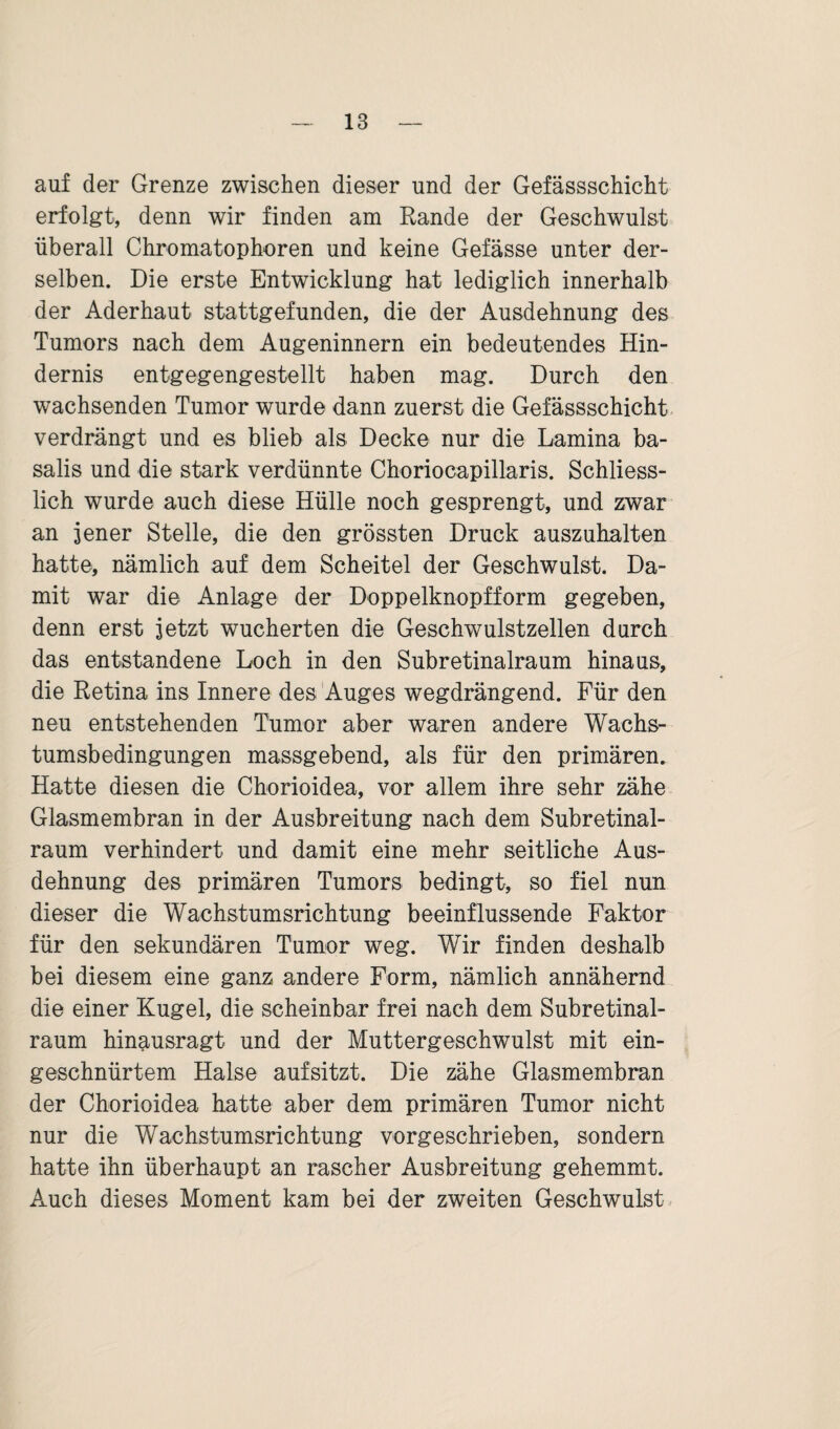 auf der Grenze zwischen dieser und der Gefässschicht erfolgt, denn wir finden am Rande der Geschwulst überall Chromatophoren und keine Gefässe unter der¬ selben. Die erste Entwicklung hat lediglich innerhalb der Aderhaut stattgefunden, die der Ausdehnung des Tumors nach dem Augeninnern ein bedeutendes Hin¬ dernis entgegengestellt haben mag. Durch den wachsenden Tumor wurde dann zuerst die Gefässschicht verdrängt und es blieb als Decke nur die Lamina ba- salis und die stark verdünnte Choriocapillaris. Schliess¬ lich wurde auch diese Hülle noch gesprengt, und zwar an jener Stelle, die den grössten Druck auszuhalten hatte, nämlich auf dem Scheitel der Geschwulst. Da¬ mit war die Anlage der Doppelknopfform gegeben, denn erst jetzt wucherten die Geschwulstzellen durch das entstandene Loch in den Subretinalraum hinaus, die Retina ins Innere des Auges wegdrängend. Für den neu entstehenden Tumor aber waren andere Wachs¬ tumsbedingungen massgebend, als für den primären. Hatte diesen die Chorioidea, vor allem ihre sehr zähe Glasmembran in der Ausbreitung nach dem Subretinal¬ raum verhindert und damit eine mehr seitliche Aus¬ dehnung des primären Tumors bedingt, so fiel nun dieser die Wachstumsrichtung beeinflussende Faktor für den sekundären Tumor weg. Wir finden deshalb bei diesem eine ganz andere Form, nämlich annähernd die einer Kugel, die scheinbar frei nach dem Subretinal¬ raum hinausragt und der Muttergeschwulst mit ein¬ geschnürtem Halse aufsitzt. Die zähe Glasmembran der Chorioidea hatte aber dem primären Tumor nicht nur die Wachstumsrichtung vorgeschrieben, sondern hatte ihn überhaupt an rascher Ausbreitung gehemmt. Auch dieses Moment kam bei der zweiten Geschwulst