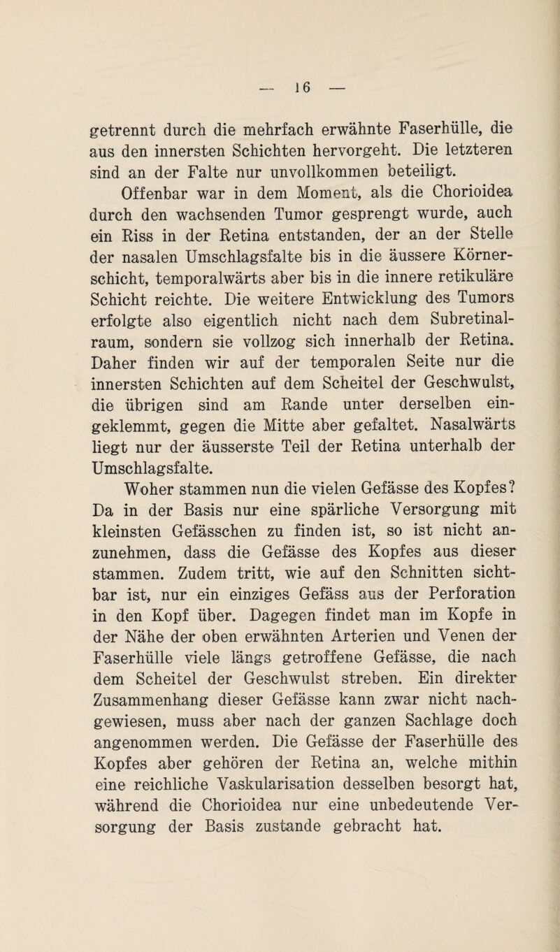 getrennt durch die mehrfach erwähnte Faserhülle, die aus den innersten Schichten hervorgeht. Die letzteren sind an der Falte nur unvollkommen beteiligt. Offenbar war in dem Moment, als die Chorioidea durch den wachsenden Tumor gesprengt wurde, auch ein Riss in der Retina entstanden, der an der Stelle der nasalen Umschlagsfalte bis in die äussere Körner¬ schicht, temporalwärts aber bis in die innere retikuläre Schicht reichte. Die weitere Entwicklung des Tumors erfolgte also eigentlich nicht nach dem Subretinal- raum, sondern sie vollzog sich innerhalb der Retina. Daher finden wir auf der temporalen Seite nur die innersten Schichten auf dem Scheitel der Geschwulst, die übrigen sind am Rande unter derselben ein¬ geklemmt, gegen die Mitte aber gefaltet. Nasalwärts liegt nur der äusserste Teil der Retina unterhalb der Umschlagsfalte. Woher stammen nun die vielen Gefässe des Kopfes? Da in der Basis nur eine spärliche Versorgung mit kleinsten Gefässchen zu finden ist, so ist nicht an¬ zunehmen, dass die Gefässe des Kopfes aus dieser stammen. Zudem tritt, wie auf den Schnitten sicht¬ bar ist, nur ein einziges Gefäss aus der Perforation in den Kopf über. Dagegen findet man im Kopfe in der Nähe der oben erwähnten Arterien und Venen der Faserhülle viele längs getroffene Gefässe, die nach dem Scheitel der Geschwulst streben. Ein direkter Zusammenhang dieser Gefässe kann zwar nicht nach¬ gewiesen, muss aber nach der ganzen Sachlage doch angenommen werden. Die Gefässe der Faserhülle des Kopfes aber gehören der Retina an, welche mithin eine reichliche Vaskularisation desselben besorgt hat, während die Chorioidea nur eine unbedeutende Ver¬ sorgung der Basis zustande gebracht hat.