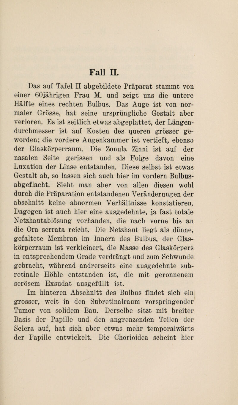 Fall II. Das auf Tafel II abgebildete Präparat stammt von einer 60jährigen Frau M. und zeigt uns die untere Hälfte eines rechten Bulbus. Das Auge ist von nor¬ maler Grösse, hat seine ursprüngliche Gestalt aber verloren. Es ist seitlich etwas abgeplattet, der Längen¬ durchmesser ist auf Kosten des queren grösser ge¬ worden; die vordere Augenkammer ist vertieft, ebenso der Glaskörperraum. Die Zonula Zinni ist auf der nasalen Seite gerissen und als Folge davon eine Luxation der Linse entstanden. Diese selbst ist etwas Gestalt ab, so lassen sich auch hier im vordem Bulbus- abgeflacht. Sieht man aber von allen diesen wohl durch die Präparation entstandenen Veränderungen der abschnitt keine abnormen Verhältnisse konstatieren. Dagegen ist auch hier eine ausgedehnte, ja fast totale Netzhautablösung vorhanden, die nach vorne bis an die Ora serrata reicht. Die Netzhaut liegt als dünne, gefaltete Membran im Innern des Bulbus, der Glas¬ körperraum ist verkleinert, die Masse des Glaskörpers in entsprechendem Grade verdrängt und zum Schwunde gebracht, während andrerseits eine ausgedehnte sub¬ retinale Höhle entstanden ist, die mit geronnenem serösem Exsudat ausgefüllt ist. Im hinteren Abschnitt des Bulbus findet sich ein grosser, weit in den Subretinalraum vorspringender Tumor von solidem Bau. Derselbe sitzt mit breiter Basis der Papille und den angrenzenden Teilen der Sclera auf, hat sich aber etwas mehr temporalwärts der Papille entwickelt. Die Chorioidea scheint hier