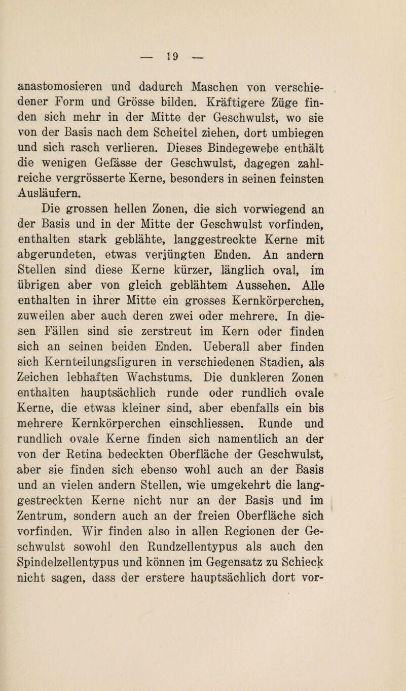 anastomosieren und dadurch Maschen von verschie¬ dener Form und Grösse bilden. Kräftigere Züge fin¬ den sich mehr in der Mitte der Geschwulst, wo sie von der Basis nach dem Scheitel ziehen, dort umbiegen und sich rasch verlieren. Dieses Bindegewebe enthält die wenigen Gefässe der Geschwulst, dagegen zahl¬ reiche vergrösserte Kerne, besonders in seinen feinsten Ausläufern. Die grossen hellen Zonen, die sich vorwiegend an der Basis und in der Mitte der Geschwulst vorfinden, enthalten stark geblähte, langgestreckte Kerne mit abgerundeten, etwas verjüngten Enden. An andern Stellen sind diese Kerne kürzer, länglich oval, im übrigen aber von gleich geblähtem Aussehen. Alle enthalten in ihrer Mitte ein grosses Kernkörperchen, zuweilen aber auch deren zwei oder mehrere. In die¬ sen Fällen sind sie zerstreut im Kern oder finden sich an seinen beiden Enden. Ueberall aber finden sich Kernteilungsfiguren in verschiedenen Stadien, als Zeichen lebhaften Wachstums. Die dunkleren Zonen enthalten hauptsächlich runde oder rundlich ovale Kerne, die etwas kleiner sind, aber ebenfalls ein bis mehrere Kernkörperchen einschliessen. Runde und rundlich ovale Kerne finden sich namentlich an der von der Retina bedeckten Oberfläche der Geschwulst, aber sie finden sich ebenso wohl auch an der Basis und an vielen andern Stellen, wie umgekehrt die lang¬ gestreckten Kerne nicht nur an der Basis und im Zentrum, sondern auch an der freien Oberfläche sich vorfinden. Wir finden also in allen Regionen der Ge¬ schwulst sowohl den Rundzellentypus als auch den Spindelzellentypus und können im Gegensatz zu Schieck nicht sagen, dass der erstere hauptsächlich dort vor-