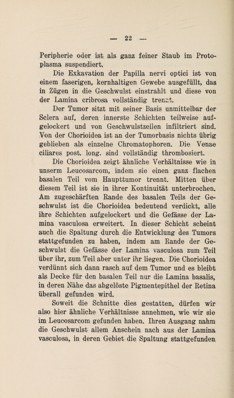 Peripherie oder ist als ganz feiner Staub im Proto¬ plasma suspendiert. Die Exkavation der Papilla nervi optici ist von einem faserigen, kernhaltigen Gewebe ausgefüllt, das in Zügen in die Geschwulst einstrahlt und diese von der Lamina cribrosa vollständig trennt. Der Tumor sitzt mit seiner Basis unmittelbar der Sclera auf, deren innerste Schichten teilweise auf¬ gelockert und von Geschwulstzeiien infiltriert sind. Von der Chorioidea ist an der Tumorbasis nichts übrig geblieben als einzelne Chromatophoren. Die Venae ciliares post. long. sind vollständig thrombosiert. Die Chorioidea zeigt ähnliche Verhältnisse wie in unserm Leucosarcom, indem sie einen ganz flachen basalen Teil vom Haupttumor trennt. Mitten über diesem Teil ist sie in ihrer Kontinuität unterbrochen. Am zugeschärften Rande des basalen Teils der Ge¬ schwulst ist die Chorioidea bedeutend verdickt, alle ihre Schichten aufgelockert und die Gefässe der La¬ mina vaseulosa erweitert. In dieser Schicht scheint auch die Spaltung durch die Entwicklung des Tumors stattgefunden zu haben, indem am Rande der Ge¬ schwulst die Gefässe der Lamina vaseulosa zum Teil über ihr, zum Teil aber unter ihr liegen. Die Chorioidea verdünnt sich dann rasch auf dem Tumor und es bleibt als Decke für den basalen Teil nur die Lamina basalis, in deren Nähe das abgelöste Pigmentepithel der Retina überall gefunden wird. Soweit die Schnitte dies gestatten, dürfen wir also hier ähnliche Verhältnisse annehmen, wie wir sie im Leucosarcom gefunden haben. Ihren Ausgang nahm die Geschwulst allem Anschein nach aus der Lamina vaseulosa, in deren Gebiet die Spaltung stattgefunden.