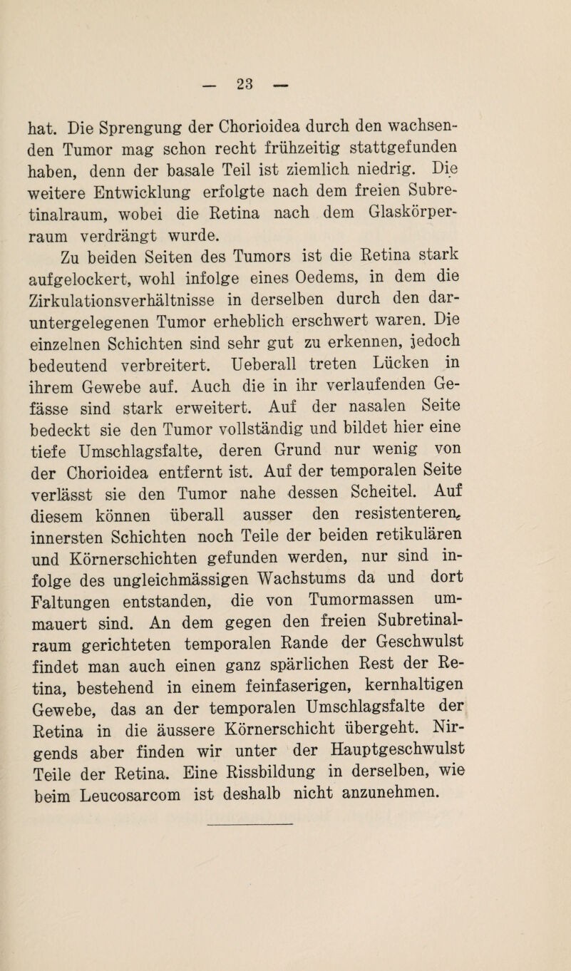 hat. Die Sprengung der Chorioidea durch den wachsen¬ den Tumor mag schon recht frühzeitig stattgefunden haben, denn der basale Teil ist ziemlich niedrig. Die weitere Entwicklung erfolgte nach dem freien Subre¬ tinalraum, wobei die Retina nach dem Glaskörper¬ raum verdrängt wurde. Zu beiden Seiten des Tumors ist die Retina stark aufgelockert, wohl infolge eines Oedems, in dem die Zirkulationsverhältnisse in derselben durch den dar¬ untergelegenen Tumor erheblich erschwert waren. Die einzelnen Schichten sind sehr gut zu erkennen, jedoch bedeutend verbreitert. Ueberall treten Lücken in ihrem Gewebe auf. Auch die in ihr verlaufenden Ge- fässe sind stark erweitert. Auf der nasalen Seite bedeckt sie den Tumor vollständig und bildet hier eine tiefe Umschlagsfalte, deren Grund nur wenig von der Chorioidea entfernt ist. Auf der temporalen Seite verlässt sie den Tumor nahe dessen Scheitel. Auf diesem können überall ausser den resistenteren* innersten Schichten noch Teile der beiden retikulären und Körner schichten gefunden werden, nur sind in¬ folge des ungleichmässigen Wachstums da und dort Faltungen entstanden, die von Tumormassen um¬ mauert sind. An dem gegen den freien Subretinal¬ raum gerichteten temporalen Rande der Geschwulst findet man auch einen ganz spärlichen Rest der Re¬ tina, bestehend in einem feinfaserigen, kernhaltigen Gewebe, das an der temporalen Umschlagsfalte der Retina in die äussere Körnerschicht übergeht. Nir¬ gends aber finden wir unter der Hauptgeschwulst Teile der Retina. Eine Rissbildung in derselben, wie beim Leucosarcom ist deshalb nicht anzunehmen.