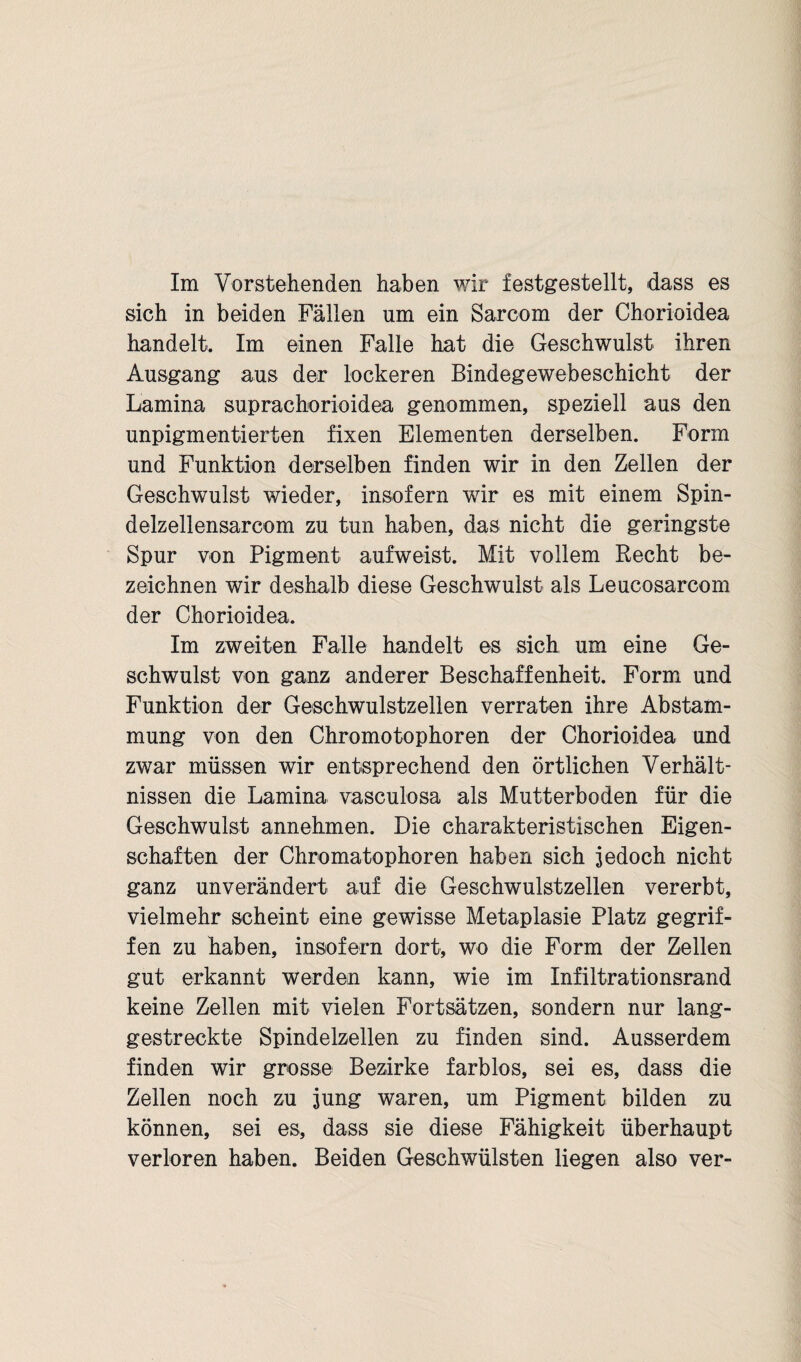 Im Vorstehenden haben wir festgestellt, dass es sich in beiden Fällen um ein Sarcom der Chorioidea handelt. Im einen Falle hat die Geschwulst ihren Ausgang aus der lockeren Bindegewebeschicht der Lamina suprachorioidea genommen, speziell aus den unpigmentierten fixen Elementen derselben. Form und Funktion derselben finden wir in den Zellen der Geschwulst wieder, insofern wir es mit einem Spin- delzellensarcom zu tun haben, das nicht die geringste Spur von Pigment aufweist. Mit vollem Recht be¬ zeichnen wir deshalb diese Geschwulst als Leucosarcom der Chorioidea. Im zweiten Falle handelt es sich um eine Ge¬ schwulst von ganz anderer Beschaffenheit. Form und Funktion der Geschwulstzellen verraten ihre Abstam¬ mung von den Chromotophoren der Chorioidea und zwar müssen wir entsprechend den örtlichen Verhält¬ nissen die Lamina vascuiosa als Mutterboden für die Geschwulst annehmen. Die charakteristischen Eigen¬ schaften der Chromatophoren haben sich jedoch nicht ganz unverändert auf die Geschwulstzellen vererbt, vielmehr scheint eine gewisse Metaplasie Platz gegrif¬ fen zu haben, insofern dort, wo die Form der Zellen gut erkannt werden kann, wie im Infiltrationsrand keine Zellen mit vielen Fortsätzen, sondern nur lang¬ gestreckte Spindelzellen zu finden sind. Ausserdem finden wir grosse Bezirke farblos, sei es, dass die Zellen noch zu jung waren, um Pigment bilden zu können, sei es, dass sie diese Fähigkeit überhaupt verloren haben. Beiden Geschwülsten liegen also ver-