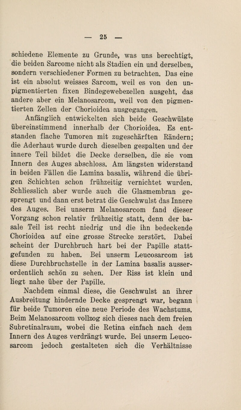 schieden© Elemente zu Grunde, was uns berechtigt, die beiden Sarcome nicht als Stadien ein und derselben, sondern verschiedener Formen zu betrachten. Das eine ist ein absolut weisses Sarcom, weil es von den un- pigmentierten fixen Bindegewebezellen ausgeht, das andere aber ein Melanosarcom, weil von den pigmen¬ tierten Zellen der Chorioidea ausgegangen. Anfänglich entwickelten sich beide Geschwülste übereinstimmend innerhalb der Chorioidea. Es ent¬ standen flache Tumoren mit zugeschärften Bändern; die Aderhaut wurde durch dieselben gespalten und der innere Teil bildet die Decke derselben, die sie vom Innern des Auges abschloss. Am längsten widerstand in beiden Fällen die Lamina basalis, während die übri¬ gen Schichten schon frühzeitig vernichtet wurden. Schliesslich aber wurde auch die Glasmembran ge¬ sprengt und dann erst betrat die Geschwulst das Innere des Auges. Bei unserm Melanosarcom fand dieser Vorgang schon relativ frühzeitig statt, denn der ba¬ sale Teil ist recht niedrig und die ihn bedeckende Chorioidea auf eine grosse Strecke zerstört. Dabei scheint der Durchbruch hart bei der Papille statt¬ gefunden zu haben. Bei unserm Leucosarcom ist diese Durchbruchstelle in der Lamina basalis ausser¬ ordentlich schön zu sehen. Der Riss ist klein und liegt nahe über der Papille. Nachdem einmal diese, die Geschwulst an ihrer Ausbreitung hindernde Decke gesprengt war, begann für beide Tumoren eine neue Periode des Wachstums. Beim Melanosarcom vollzog sich dieses nach dem freien Subretinalraum, wobei die Retina einfach nach dem Innern des Auges verdrängt wurde. Bei unserm Leuco¬ sarcom 3©doch gestalteten sich die Verhältnisse