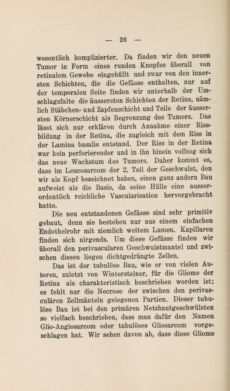 wesentlich komplizierter. Da finden wir den neuen Tumor in Form eines runden Knopfes überall von retinalem Gewebe eingehüllt und zwar von den inner¬ sten Schichten, die die Gefässe enthalten, nur auf der temporalen Seite finden wir unterhalb der Um¬ schlagsfalte die äussersten Schichten der Retina, näm¬ lich Stäbchen- und Zapfenschicht und Teile der äusser¬ sten Körnerschicht als Begrenzung des Tumors. Das lässt sich nur erklären durch Annahme einer Riss¬ bildung in der Retina, die zugleich mit dem Riss in der Lamina basalis entstand. Der Riss in der Retina war kein perforierender und in ihn hinein vollzog sich das neue Wachstum des Tumors. Daher kommt es, dass im Leucosarcom der 2. Teil der Geschwulst, den wir als Kopf bezeichnet haben, einen ganz andern Bau aufweist als die Basis, da seine Hülle eine ausser¬ ordentlich reichliche Yascularisation hervorgebracht hatte. Die neu entstandenen Gefässe sind sehr primitiv gebaut, denn sie bestehen nur aus einem einfachen Endothelrohr mit ziemlich weitem Lumen. Kapillaren finden sich nirgends. Um diese Gefässe finden wir überall den perivaseularen Geschwulstmantel und zwi¬ schen diesen liegen dichtgedrängte Zellen. Das ist der tubulöse Bau, wie er von vielen Au¬ toren, zuletzt von Wintersteiner, für die Gliome der Retina als charakteristisch beschrieben worden ist; es fehlt nur die Necrose der zwischen den perivas- culären Zellmänteln gelegenen Partien. Dieser tubu- löse Bau ist bei den primären Netzhautgeschwülsten so vielfach beschrieben, dass man dafür den Namen Glio-Angiosarcom oder tubulöses Gliosarcom vorge¬ schlagen hat. Wir sehen davon ab, dass diese Gliome