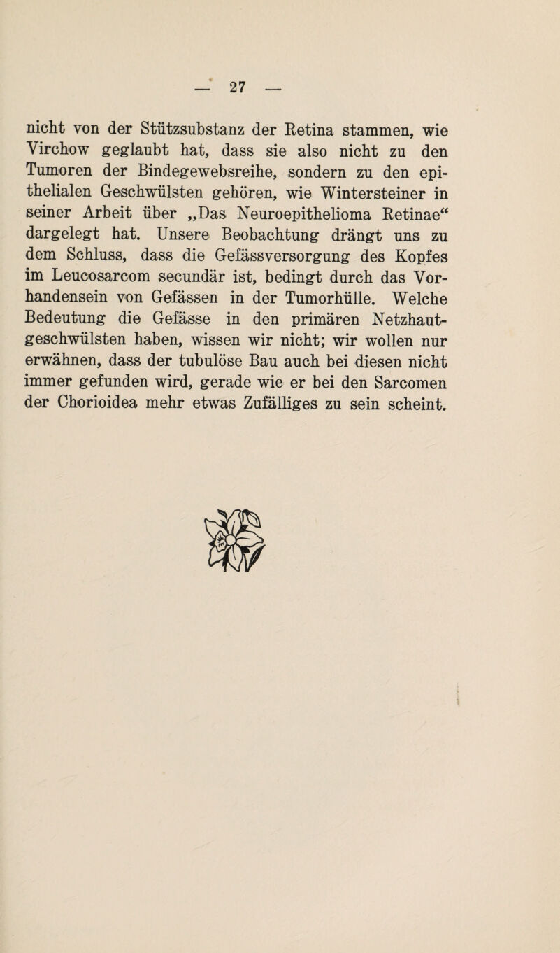 nicht von der Stützsubstanz der Eetina stammen, wie Virchow geglaubt hat, dass sie also nicht zu den Tumoren der Bindegewebsreihe, sondern zu den epi¬ thelialen Geschwülsten gehören, wie Wintersteiner in seiner Arbeit über „Das Neuroepithelioma Retinae“ dargelegt hat. Unsere Beobachtung drängt uns zu dem Schluss, dass die Gefässversorgung des Kopfes im Leucosarcom secundär ist, bedingt durch das Vor¬ handensein von Gelassen in der Tumorhülle. Welche Bedeutung die Gefässe in den primären Netzhaut¬ geschwülsten haben, wissen wir nicht; wir wollen nur erwähnen, dass der tubulöse Bau auch bei diesen nicht immer gefunden wird, gerade wie er bei den Sarcomen der Chorioidea mehr etwas Zufälliges zu sein scheint.