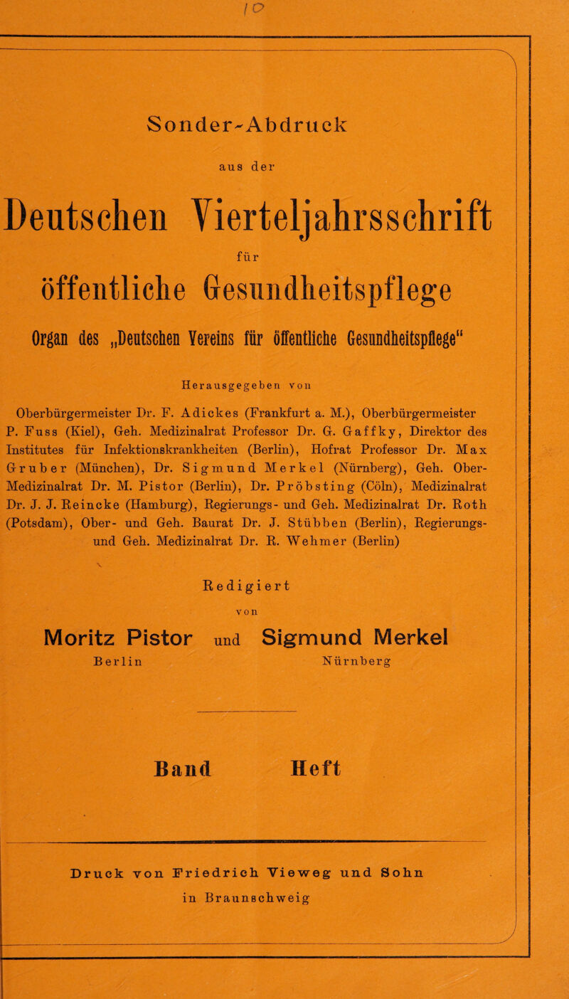 \o Sonder-Ab druck ans der Deutschen Vierteljahrsschrift für öffentliche Gesundheitspflege Organ des „Deutschen Vereins für öffentliche Gesundheitspflege“ Herausgegeben von Oberbürgermeister Dr. F. Adiek es (Frankfurt a. M.), Oberbürgermeister P. Fuss (Kiel), Geh. Medizinalrat Professor Dr. G. Gaffky, Direktor des Institutes für Infektionskrankheiten (Berlin), Hofrat Professor Dr. Max G r u b e r (München), Dr. Sigmund Merkel (Nürnberg), Geh. Ober- Medizinalrat Dr. M. Pistor (Berlin), Dr. Pröbsting (Cöln), Medizinalrat Dr. J. J. Reineke (Hamburg), Regierungs- und Geh. Medizinalrat Dr. Roth (Potsdam), Ober- und Geh. Baurat Dr. J. Stübben (Berlin), Regierungs¬ und Geh. Medizinalrat Dr. R. Wehm er (Berlin) Redigiert von Moritz Pistor und Sigmund Merkel Berlin Nürnberg Band Heft Druck von Friedrich Vieweg und Sohn in Braunschweig