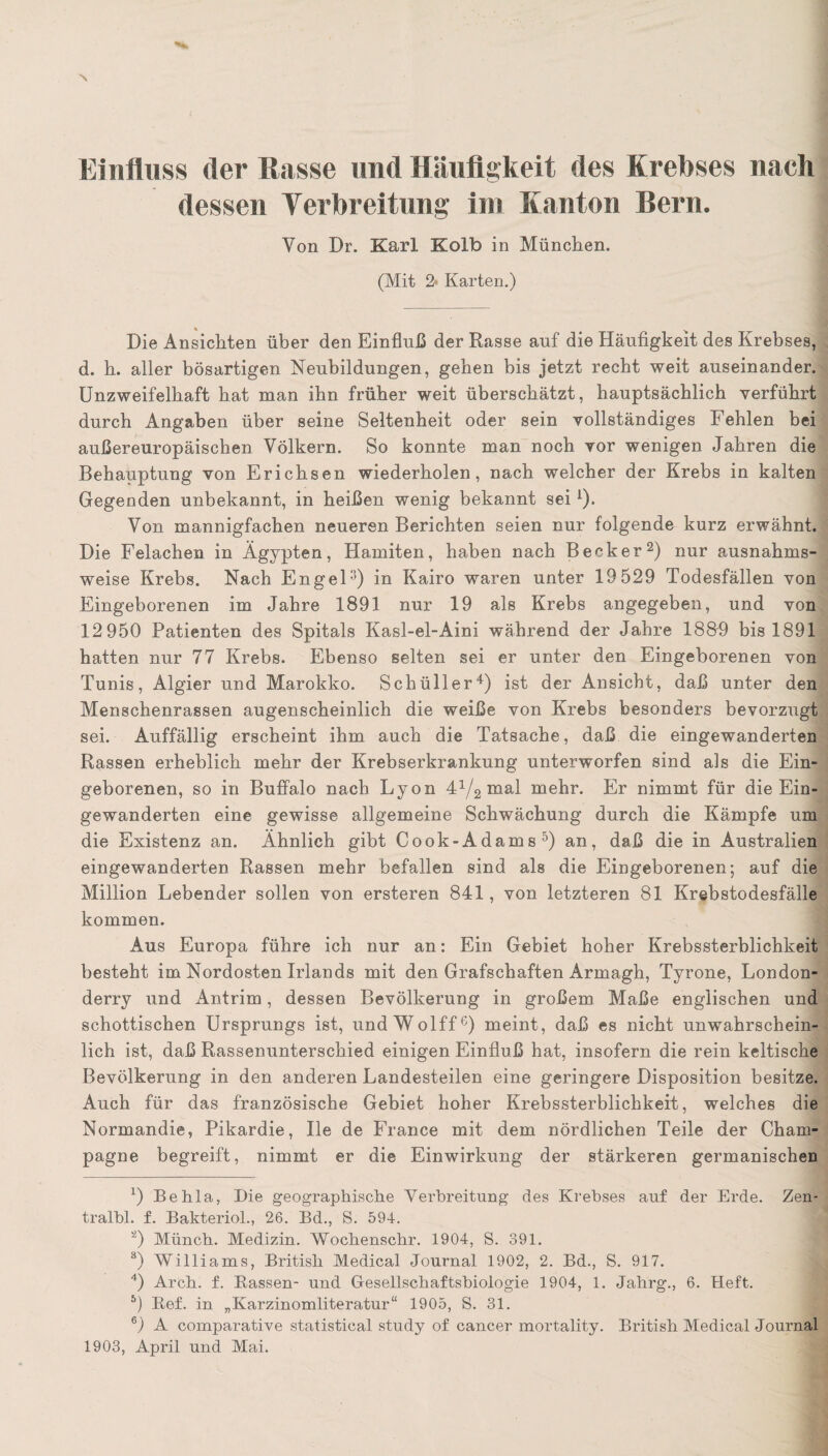 Einfluss der Rasse und Häufigkeit des Krebses naeh dessen Verbreitung im Kanton Bern. Von Dr. Karl Kolb in München. (Mit 2* Karten.) Die Ansichten über den Einfluß der Rasse auf die Häufigkeit des Krebses, d. h. aller bösartigen Neubildungen, gehen bis jetzt recht weit auseinander. Unzweifelhaft bat man ihn früher weit überschätzt, hauptsächlich verführt durch Angaben über seine Seltenheit oder sein vollständiges Fehlen bei außereuropäischen Völkern. So konnte man noch vor wenigen Jahren die Behauptung von Erichsen wiederholen, nach welcher der Krebs in kalten Gegenden unbekannt, in heißen wenig bekannt seii). Von mannigfachen neueren Berichten seien nur folgende kurz erwähnt. Die Felachen in Ägypten, Hamiten, haben nach Becker2 3) nur ausnahms¬ weise Krebs. Nach Engeln) in Kairo waren unter 19 529 Todesfällen von Eingeborenen im Jahre 1891 nur 19 als Krebs angegeben, und von 12 950 Patienten des Spitals Kasl-el-Aini während der Jahre 1889 bis 1891 hatten nur 77 Krebs. Ebenso selten sei er unter den Eingeborenen von Tunis, Algier und Marokko. Schüller4) ist der Ansicht, daß unter den Menschenrassen augenscheinlich die weiße von Krebs besonders bevorzugt sei. Auffällig erscheint ihm auch die Tatsache, daß die eingewanderten Rassen erheblich mehr der Krebserkrankung unterworfen sind als die Ein¬ geborenen, so in Buffalo nach Lyon 44/2 mal mehr. Er nimmt für die Ein¬ gewanderten eine gewisse allgemeine Schwächung durch die Kämpfe um die Existenz an. Ähnlich gibt Cook-Adams5) an, daß die in Australien eingewanderten Rassen mehr befallen sind als die Eingeborenen; auf die Million Lebender sollen von ersteren 841, von letzteren 81 Krebstodesfälle kommen. Aus Europa führe ich nur an: Ein Gebiet hoher Krebssterblichkeit besteht im Nordosten Irlands mit den Grafschaften Armagh, Tyrone, London- derry und Antrim, dessen Bevölkerung in großem Maße englischen und schottischen Ursprungs ist, undWolff6) meint, daß es nicht unwahrschein¬ lich ist, daß Rassenunterschied einigen Einfluß hat, insofern die rein keltische Bevölkerung in den anderen Landesteilen eine geringere Disposition besitze. Auch für das französische Gebiet hoher Krebssterblichkeit, welches die Normandie, Pikardie, Ue de France mit dem nördlichen Teile der Cham¬ pagne begreift, nimmt er die Einwirkung der stärkeren germanischen G Behla, Die geographische Verbreitung des Krebses auf der Erde. Zen- tralbl. f. Bakteriol., 26. Bd., S. 594. а) Münch. Medizin. Wochenschr. 1904, S. 391. 3) Williams, British Medical Journal 1902, 2. Bd., S. 917. 4) Arch. f. Bassen- und Gesellschaftsbiologie 1904, 1. Jahrg., 6. Heft. 5) Bef. in „Karzinomliteratur“ 1905, S. 31. б) A comparative Statistical study of cancer mortality. British Medical Journal 1903, April und Mai.