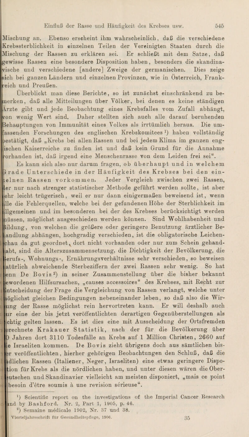 Mischung an. Ebenso erscheint ihm wahrscheinlich, daß die verschiedene frebssterblichkeit in einzelnen Teilen der Vereinigten Staaten durch die Mischung der Rassen zu erklären sei. Er schließt mit dem Satze, daß ewisse Rassen eine besondere Disposition haben, besonders die skandina¬ vische und verschiedene [andere] Zweige der germanischen. Dies zeige ich bei ganzen Ländern und einzelnen Provinzen, wie in Österreich, Frank¬ reich und Preußen. Überblickt man diese Berichte, so ist zunächst einschränkend zu be- nerken, daß alle Mitteilungen über Völker, bei denen es keine ständigen Vrzte gibt und jede Beobachtung eines Krebsfalles vom Zufall abhängt, ron wenig Wert sind. Daher stellten sich auch alle darauf beruhenden Behauptungen von Immunität eines Volkes als irrtümlich heraus. Die um- assenden Forschungen des englischen KrebskomiteesJ) haben vollständig mstätigt, daß „Krebs bei allen Rassen und bei jedem Klima im ganzen eng- ischen Kaiserreiche zu finden ist und daß kein Grund für die Annahme rorhanden ist, daß irgend eine Menschenrasse von dem Leiden frei sei“. Es kann sich also nur darum fragen, ob überhaupt und in welchem Irade Unterschiede in der Häufigkeit des Krebses bei den ein¬ einen Rassen Vorkommen. Jeder Vergleich zwischen zwei Rassen, er nur nach strenger statistischer Methode geführt werden sollte, ist aber ehr leicht trügerisch, weil er nur dann einigermaßen beweisend ist, wenn Ile die Fehlerquellen, welche bei der gefundenen Höhe der Sterblichkeit im Allgemeinen und im besonderen bei der des Krebses berücksichtigt werden müssen, möglichst ausgeschieden werden können. Sind Wohlhabenheit und Uildung, von welchen die größere oder geringere Benutzung ärztlicher Be¬ handlung abhängen, bochgradig verschieden, ist die obligatorische Leichen- hau da gut geordnet^ dort nicht vorhanden oder nur zum Schein gehand- abt, sind die Alterszusammensetzung, die Dichtigkeit der Bevölkerung, die erufs-, Wohnungs-, Ernährungsverhältnisse sehr verschieden, so beweisen vllatürlich abweichende Sterbeziffern der zwei Rassen sehr wenig. So hat : lienn De Bovis* 2) in seiner Zusammenstellung über die bisher bekannt ^wordenen Hilfsursachen, „causes accessoires“ des Krebses, mit Recht zur f ljntscheidung der Frage die Vergleichung von Rassen verlangt, welche unter Möglichst gleichen Bedingungen nebeneinander leben, so daß also die Wir- |)Ling der Rasse möglichst rein hervortreten kann. Er will deshalb auch r eine der bis jetzt veröffentlichten derartigen Gegenüberstellungen als chtig gelten lassen. Es ist dies eine mit Ausscheidung der Ortsfremden rechnete Krakauer Statistik, nach der für die Bevölkerung über Jahren dort 3110 Todesfälle an Krebs auf 1 Million Christen, 2660 auf e Israeliten kommen. De Bovis zieht übrigens doch aus sämtlichen bis- rjjbr veröffentlichten, hierher gehörigen Beobachtungen den Schluß, daß die üdlichen Rassen (Italiener, Neger, Israeliten) eine etwas geringere Dispo- |Hon für Krebs als die nördlichen haben, und unter diesen wären die Ober- butschen und Skandinavier vielleicht am meisten disponiert, „mais ce point besoin d’etre soumis ä une revision serieuse“. D Scientific report on tbe investigations of the Imperial Cancer Research nd by Bashford. Nr. 2, Part 1, 1905, p. 46. 2) Semaine medicale 1902, Nr. 37 und 38. Vierteljahrsschrift für Gesundheitspflege, 1906. 35