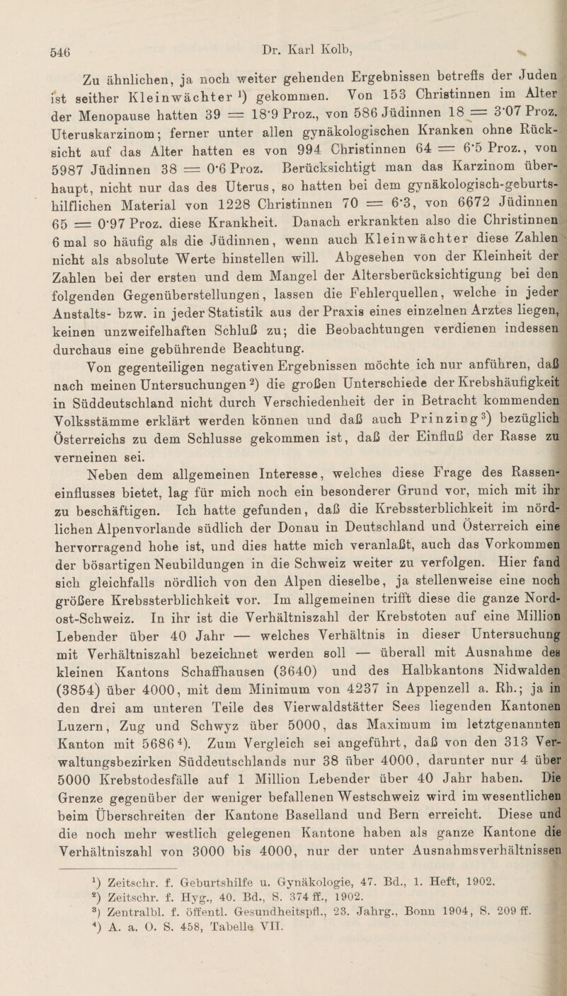 Zu ähnlichen, ja noch weiter gehenden Ergebnissen betreffs der Juden ist seither Kleinwächter ]) gekommen. Von 153 Christinnen im Alter der Menopause hatten 39 = 18‘9 Proz., von 586 Jüdinnen 18 •— 3 07 Pioz. Uteruskarzinom; ferner unter allen gynäkologischen Kranken ohne Rück¬ sicht auf das Alter hatten es von 994 Christinnen 64= 6'5Proz., von 5987 Jüdinnen 38 = 0*6 Proz. Berücksichtigt man das Karzinom über¬ haupt, nicht nur das des Uterus, so hatten bei dem gynäkologisch-geburts¬ hilflichen Material von 1228 Christinnen 70 = 6*3, von 6ß72 Jüdinnen 65 = 0‘97 Proz. diese Krankheit. Danach erkrankten also die Christinnen 6 mal so häufig als die Jüdinnen, wenn auch Kleinwächter diese Zahlen nicht als absolute Werte hinstellen will. Abgesehen von der Kleinheit der Zahlen bei der ersten und dem Mangel der Altersberücksichtigung bei den folgenden Gegenüberstellungen, lassen die Fehlerquellen, welche in jeder Anstalts- bzw. in jeder Statistik aus der Praxis eines einzelnen Arztes liegen, keinen unzweifelhaften Schluß zu; die Beobachtungen verdienen indessen durchaus eine gebührende Beachtung. Von gegenteiligen negativen Ergebnissen möchte ich nur anführen, daß nach meinen Untersuchungen * 2 3) die großen Unterschiede der Krebshäufigkeit in Süddeutschland nicht durch Verschiedenheit der in Betracht kommenden Volksstämme erklärt werden können und daß auch Prinzing0) bezüglich Österreichs zu dem Schlüsse gekommen ist, daß der Einfluß der Rasse zu verneinen sei. Neben dem allgemeinen Interesse, welches diese Frage des Rassen¬ einflusses bietet, lag für mich noch ein besonderer Grund vor, mich mit ihr zu beschäftigen. Ich hatte gefunden, daß die Krebssterblichkeit im nörd¬ lichen Alpenvorlande südlich der Donau in Deutschland und Österreich eine hervorragend hohe ist, und dies hatte mich veranlaßt, auch das Vorkommen der bösartigen Neubildungen in die Schweiz weiter zu verfolgen. Hier fand sich gleichfalls nördlich von den Alpen dieselbe, ja stellenweise eine noch größere Krebssterblichkeit vor. Im allgemeinen trifft diese die ganze Nord¬ ost-Schweiz. In ihr ist die Verhältniszahl der Krebstoten auf eine Million Lebender über 40 Jahr — welches Verhältnis in dieser Untersuchung mit Verhältniszahl bezeichnet werden soll — überall mit Ausnahme des kleinen Kantons Schaffhausen (3640) und des Halbkantons Nidwalden (3854) über 4000, mit dem Minimum von 4237 in Appenzell a. Rh.; ja in den drei am unteren Teile des Vierwaldstätter Sees liegenden Kantonen Luzern, Zug und Schwyz über 5000, das Maximum im letztgenannten Kanton mit 56864). Zum Vergleich sei angeführt, daß von den 313 Ver¬ waltungsbezirken Süddeutschlands nur 38 über 4000, darunter nur 4 über 5000 Krebstodesfälle auf 1 Million Lebender über 40 Jahr haben. Die Grenze gegenüber der weniger befallenen Westschweiz wird im wesentlichen beim Überschreiten der Kantone Baselland und Bern erreicht. Diese und die noch mehr westlich gelegenen Kantone haben als ganze Kantone die Verhältniszahl von 3000 bis 4000, nur der unter Ausnahmsverhältnissen x) Zeitscbr. f. Geburtshilfe u. Gynäkologie, 47. Bd., 1. Heft, 1902. 2) Zeitschr. f. Hyg., 40. Bd., S. 374 ff., 1902. 3) Zentralbl. f. öffentl. GesundheitspfL, 23. Jahrg., Bonn 1904, S. 209 ff. 4) A. a. 0. S. 458, Tabelle VII.