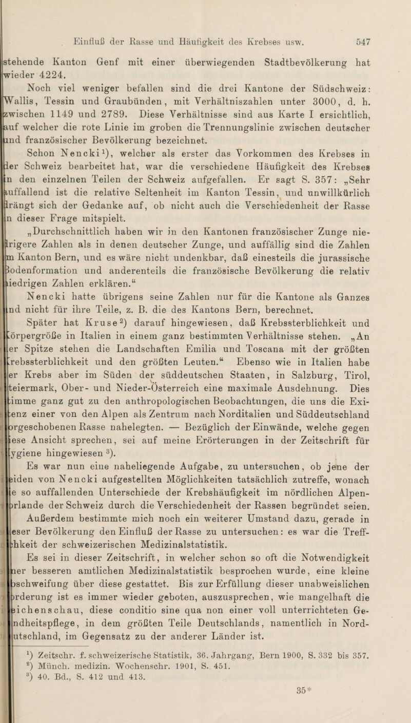 tehende Kanton Genf mit einer überwiegenden Stadtbevölkerung hat nieder 4224. Noch viel weniger befallen sind die drei Kantone der Südschweiz: Wallis, Tessin und Graubünden, mit Verhältniszahlen unter 3000, d. h. ;wischen 1149 und 2789. Diese Verhältnisse sind aus Karte I ersichtlich, uif welcher die rote Linie im groben die Trennungslinie zwischen deutscher md französischer Bevölkerung bezeichnet. Schon Nencki1), welcher als erster das Vorkommen des Krebses in ler Schweiz bearbeitet hat, war die verschiedene Häufigkeit des Krebses n den einzelnen Teilen der Schweiz aufgefallen. Er sagt S. 357: „Sehr uffallend ist die relative Seltenheit im Kanton Tessin, und unwillkürlich .rängt sich der Gedanke auf, ob nicht auch die Verschiedenheit der Rasse n dieser Frage mitspielt. „Durchschnittlich haben wir in den Kantonen französischer Zunge nie- rigere Zahlen als in denen deutscher Zunge, und auffällig sind die Zahlen n Kanton Bern, und es wäre nicht undenkbar, daß einesteils die jurassische »odenformation und anderenteils die französische Bevölkerung die relativ iedrigen Zahlen erklären.“ Nencki hatte übrigens seine Zahlen nur für die Kantone als Ganzes nd nicht für ihre Teile, z. B. die des Kantons Bern, berechnet. Später hat Kruse2) darauf hingewiesen, daß Krebssterblichkeit und Körpergröße in Italien in einem ganz bestimmten Verhältnisse stehen. „An er Spitze stehen die Landschaften Emilia und Toscana mit der größten Krebssterblichkeit und den größten Leuten.“ Ebenso wie in Italien habe er Krebs aber im Süden der süddeutschen Staaten, in Salzburg, Tirol, teiermark, Ober- und Nieder-Osterreich eine maximale Ausdehnung. Dies bimme ganz gut zu den anthropologischen Beobachtungen, die uns die Exi- penz einer von den Alpen als Zentrum nach Norditalien und Süddeutschland jprgeschobenen Rasse nahelegten. — Bezüglich der Einwände, welche gegen lese Ansicht sprechen, sei auf meine Erörterungen in der Zeitschrift für [ygiene hingewiesen 3). Es war nun eine naheliegende Aufgabe, zu untersuchen, ob jene der leiden von Nencki aufgestellten Möglichkeiten tatsächlich zutreffe, wonach le so auffallenden Unterschiede der Krebshäufigkeit im nördlichen Alpen- prlande der Schweiz durch die Verschiedenheit der Rassen begründet seien. Außerdem bestimmte mich noch ein weiterer Umstand dazu, gerade in ieser Bevölkerung den Einfluß der Rasse zu untersuchen: es war die Treff- phkeit der schweizerischen Medizinalstatistik. Es sei in dieser Zeitschrift, in welcher schon so oft die Notwendigkeit per besseren amtlichen Medizinalstatistik besprochen wurde, eine kleine pschweifung über diese gestattet. Bis zur Erfüllung dieser unabweislichen brderung ist es immer wieder geboten, auszusprechen, wie mangelhaft die Ifeichenschau, diese conditio sine qua non einer voll unterrichteten Ge- I ndheitspflege, in dem größten Teile Deutschlands, namentlich in Nord- Ijutschland, im Gegensatz zu der anderer Länder ist. 0 Zeitsckr. f. schweizerische Statistik, 36. Jahrgang, Bern 1900, S. 332 bis 357. 2) Münch, medizin. Wochenschr. 1901, S. 451. 3) 40. Bd., S. 412 und 413.