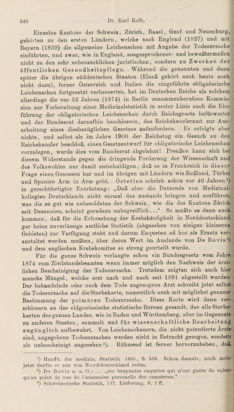 Einzelne Kantone der Schweiz, Zürich, Basel, Genf und Neuenburg, gehörten zu den ersten Ländern, welche nach England (1837) und mit Bayern (1839) die allgemeine Leichenschau mit Angabe der Todesursache einführten, und zwar, wie in England, ausgesprochener- und bewußtermaßen nicht zu den sehr nebensächlichen juristischen, sondern zu Zwecken der öffentlichen Gesundheitspflege. Während die genannten und dann später die übrigen süddeutschen Staaten (Elsaß gehört auch heute noch nicht dazu), ferner Österreich und Italien die eingeführte obligatorische Leichenschau fortgesetzt verbesserten, hat im Deutschen Reiche als solchem allerdings die vor 32 Jahren (1874) in Berlin zusammenberufene Kommis-' sion zur Vorbereitung einer Medizinalstatistik in erster Linie auch die Ein¬ führung der obligatorischen Leichenschau durch Reichsgesetz befürwortet und der Bundesrat daraufhin beschlossen, das Reichskanzleramt zur Aus¬ arbeitung eines diesbezüglichen Gesetzes aufzufordern. Es erfolgte aber nichts, und selbst als im Jahre 1900 der Reichstag ein Gesuch an den Reichskanzler beschloß, einen Gesetzentwurf für obligatorische Leichenschau vorzulegen, wurde dies vom Bundesrat abgelehnt! Preußen kann sich bei diesem Widerstande gegen die dringende Forderung der Wissenschaft und des Volkswohles nur damit entschuldigen, daß es in Frankreich in dieser Frage einen Genossen hat und im übrigen mit Ländern wie Rußland, Türkei und Spanien Arm in Arm geht. Österlen schrieb schon vor 40 Jahren1) in gerechtfertigter Entrüstung: „Daß aber die Dutzende von Medizinal¬ kollegien Deutschlands nicht einmal das zustande bringen und ausführen, was die so gut wie unbesoldeten der Schweiz, wie die des Kantons Zürich seit Dezennien, scheint geradezu unbegreiflich...“ So mußte es denn auch kommen , daß für die Erforschung der Krebshäufigkeit in Norddeutschland gar keine zuverlässige amtliche Statistik (abgesehen von einigen kleineren Gebieten) zur Verfügung steht und darum Enqueten ad hoc als Ersatz ver¬ anstaltet werden mußten, über deren Wert im Auslande von De Bovis2) und dem englischen Krebskomitee so streng geurteilt wurde. Für die ganze Schweiz verlangte schon ein Bundesgesetz vom Jahre 1874 vom Zivilstandsbeamten wenn immer möglich den Nachweis der ärzt¬ lichen Bescheinigung der Todesursache. Trotzdem zeigten sich auch hier manche Mängel, welche erst nach und nach seit 1891 abgestellt wurden. Der behandelnde oder nach dem Tode zugezogene Arzt schreibt jetzt selbst die Todesursache auf die Sterbekarte, namentlich auch mit möglichst genauer Bestimmung der primären Todesursache. Diese Karte wird dann ver¬ schlossen an das eidgenössische statistische Bureau gesandt, das alle Sterbe¬ karten des ganzen Landes, wie in Baden und Württemberg, aber im Gegensatz zu anderen Staaten, sammelt und für wissenschaftliche Bearbeitung zugänglich aufbewahrt. Von Leichenschauern, die nicht patentierte Ärzte sind, angegebene Todesursachen werden nicht in Betracht gezogen, sondern als unbescheinigt angesehen3). Rühmend ist ferner hervorzuheben, daß, 1) Handb. der medizin. Statistik 1865, S. 359. Schon damals, noch .mehr jetzt durfte er nur von Norddeutschland reden. 2) De Bovis a. a. 0.: ... „ces bruyantes enquetes qui n’ont guere de valeur qu’au point de vue de l’anamnese personelle des cancereux.“ 3) Schweizerische Statistik, 137. Lieferung, S. 1 ff.