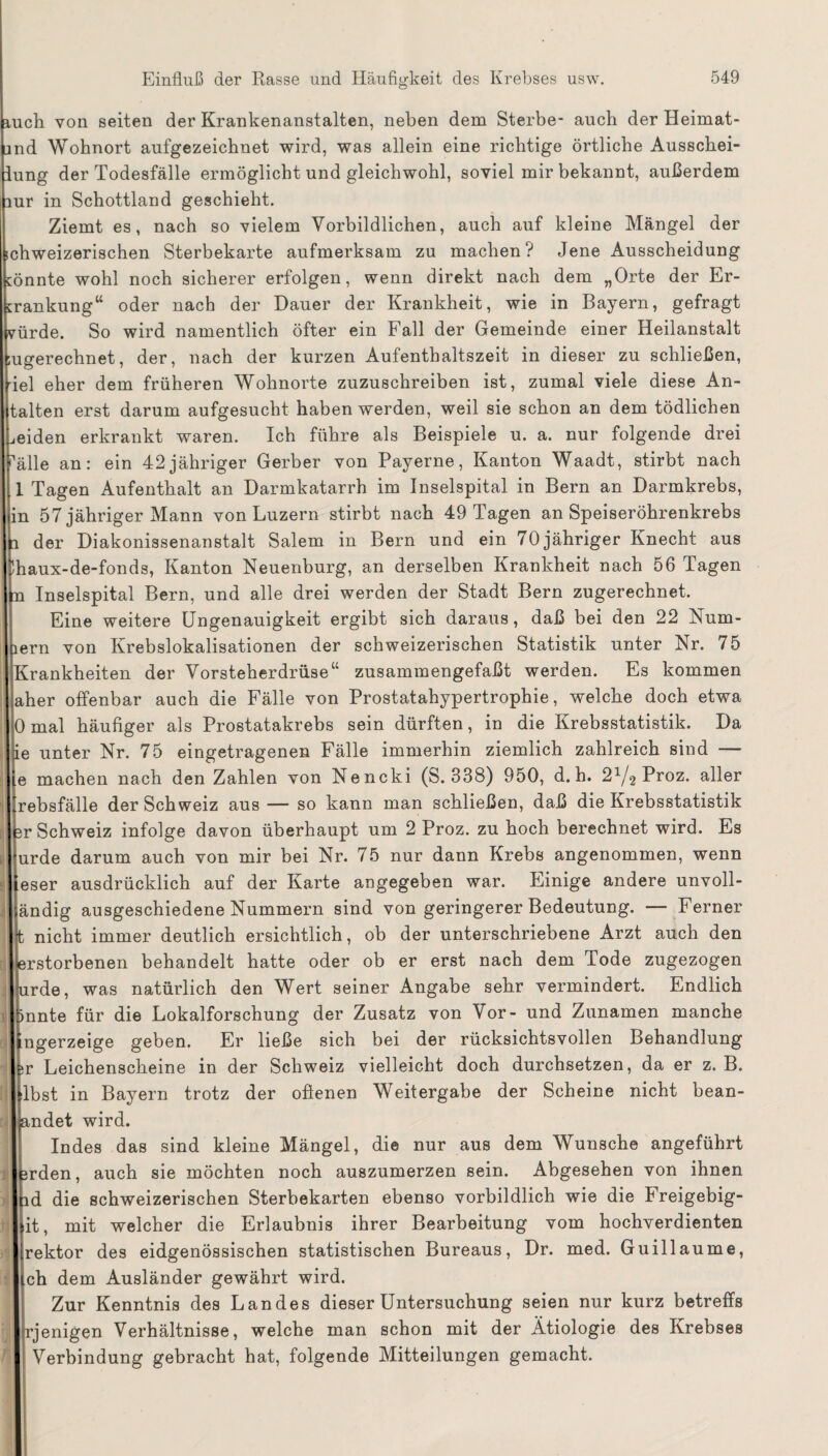 1h von seiten der Krankenanstalten, neben dem Sterbe- auch der Heimat- l Wohnort aufgezeichnet wird, was allein eine richtige örtliche Ausschei- ig der Todesfälle ermöglicht und gleichwohl, soviel mir bekannt, außerdem in Schottland geschieht. Ziemt es, nach so vielem Vorbildlichen, auch auf kleine Mängel der weizerischen Sterbekarte aufmerksam zu machen? Jene Ausscheidung nte wohl noch sicherer erfolgen, wenn direkt nach dem „Orte der Er- nkung“ oder nach der Dauer der Krankheit, wie in Bayern, gefragt :de. So wird namentlich öfter ein Fall der Gemeinde einer Heilanstalt erechnet, der, nach der kurzen Aufenthaltszeit in dieser zu schließen, eher dem früheren Wohnorte zuzuschreiben ist, zumal viele diese An¬ ten erst darum aufgesucht haben werden, weil sie schon an dem tödlichen den erkrankt waren. Ich führe als Beispiele u. a. nur folgende drei le an: ein 42jähriger Gerber von Payerne, Kanton Waadt, stirbt nach Tagen Aufenthalt an Darmkatarrh im Inselspital in Bern an Darmkrebs, 57 jähriger Mann von Luzern stirbt nach 49 Tagen an Speiseröhrenkrebs der Diakonissenanstalt Salem in Bern und ein 70 jähriger Knecht aus tux-de-fonds, Kanton Neuenburg, an derselben Krankheit nach 56 Tagen Inselspital Bern, und alle drei werden der Stadt Bern zugerechnet. Eine weitere Ungenauigkeit ergibt sich daraus, daß bei den 22 Num- m von Krebslokalisationen der schweizerischen Statistik unter Nr. 75 -ankheiten der Vorsteherdrüse“ zusammengefaßt werden. Es kommen 1er offenbar auch die Fälle von Prostatahypertrophie, welche doch etwa mal häufiger als Prostatakrebs sein dürften, in die Krebsstatistik. Da unter Nr. 75 eingetragenen Fälle immerhin ziemlich zahlreich sind — machen nach den Zahlen von Nencki (S. 338) 950, d. h. 2^Proz. aller sbsfälle der Schweiz aus — so kann man schließen, daß die Krebsstatistik Schweiz infolge davon überhaupt um 2 Proz. zu hoch berechnet wird. Es :de darum auch von mir bei Nr. 75 nur dann Krebs angenommen, wenn ser ausdrücklich auf der Karte angegeben war. Einige andere unvoll- ldig ausgeschiedene Nummern sind von geringerer Bedeutung. — Ferner nicht immer deutlich ersichtlich, ob der unterschriebene Arzt auch den ■storbenen behandelt hatte oder ob er erst nach dem Tode zugezogen rde, was natürlich den Wert seiner Angabe sehr vermindert. Endlich mte für die Lokalforschung der Zusatz von Vor- und Zunamen manche gerzeige geben. Er ließe sich bei der rücksichtsvollen Behandlung Leichenscheine in der Schweiz vielleicht doch durchsetzen, da er z. B. 3st in Bayern trotz der ofienen Weitergabe der Scheine nicht bean- adet wird. Indes das sind kleine Mängel, die nur aus dem Wunsche angeführt 'den, auch sie möchten noch auszumerzen sein. Abgesehen von ihnen I die schweizerischen Sterbekarten ebenso vorbildlich wie die Freigebig- t, mit welcher die Erlaubnis ihrer Bearbeitung vom hochverdienten ektor des eidgenössischen statistischen Bureaus, Dr. med. Guillaume, Ii dem Ausländer gewährt wird. Zur Kenntnis des Landes dieser Untersuchung seien nur kurz betreffs jenigen Verhältnisse, welche man schon mit der Ätiologie des Krebses Verbindung gebracht hat, folgende Mitteilungen gemacht.