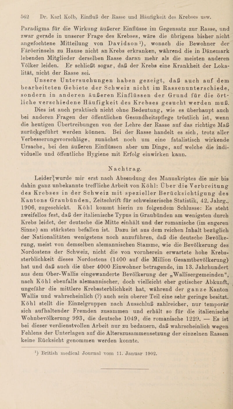 Paradigma für die Wirkung äußerer Einflüsse im Gegensatz zur Rasse, und zwar gerade in unserer Frage des Krebses, wäre die übrigens bisher nicht angefochtene Mitteilung von Davidson1), wonach die Bewohner der Färöerinseln zu Hause nicht an Krebs erkranken, während die in Dänemark lebenden Mitglieder derselben Rasse daran mehr als die meisten anderen Völker leiden. Er schließt sogar, daß der Krebs eine Krankheit der Loka¬ lität, nicht der Rasse sei. Unsere Untersuchungen haben gezeigt, daß auch auf dem bearbeiteten Gebiete der Sch weiz nicht im Rassenunterschiede, sondern in anderen äußeren Einflüssen der Grund für die ört¬ liche verschiedene Häufigkeit des Krebses gesucht werden muß. Dies ist auch praktisch nicht ohne Bedeutung, wie es überhaupt auch bei anderen Fragen der öffentlichen Gesundheitspflege tröstlich ist, wenn die heutigen Übertreibungen von der Lehre der Rasse auf das richtige Maß zurückgeführt werden können. Bei der Rasse handelt es sich, trotz aller Verbesserungsvorschläge, zunächst noch um eine fatalistisch wirkende Ursache, bei den äußeren Einflüssen aber um Dinge, auf welche die indi¬ viduelle und öffentliche Hygiene mit Erfolg einwirken kann. Nachtrag. Leidere wurde mir erst nach Absendung des Manuskriptes die mir bis dahin ganz unbekannte treffliche Arbeit von Köhl: Über die Verbreitung des Krebses in der Schweiz mit spezieller Berücksichtigung des Kantons Graubünden, Zeitschrift für schweizerische Statistik, 42. Jahrg., 1906, zugeschickt. Köhl kommt hierin zu folgendem Schlüsse: Es steht zweifellos fest, daß der italienische Typus in Graubünden am wenigsten durch Krebs leidet, der deutsche die Mitte einhält und der romanische (im engeren Sinne) am stärksten befallen ist. Dazu ist aus dem reichen Inhalt bezüglich der Nationalitäten wenigstens noch anzuführen, daß die deutsche Bevölke¬ rung, meist von demselben alemannischen Stamme, wie die Bevölkerung des Nordostens der Schweiz, nicht die von vornherein erwartete hohe Krebs¬ sterblichkeit dieses Nordostens (1400 auf die Million Gesamtbevölkerung) hat und daß auch die über 4000 Einwohner betragende, im 13. Jahrhundert aus dem Ober-Wallis eingewanderte Bevölkerung der „Wallisergemeinden“, nach Köhl ebenfalls alemannischer, doch vielleicht eher gotischer Abkunft, ungefähr die mittlere Krebssterblichkeit hat, während der ganze Kanton Wallis und wahrscheinlich (?) auch sein oberer Teil eine sehr geringe besitzt. Köhl stellt die Einzelgruppen nach Ausschluß zahlreicher, nur temporär sich aufhaltender Fremden zusammen und erhält so für die italienische Wohnbevölkerung 993, die deutsche 1049, die romanische 1229. — Es ist bei dieser verdienstvollen Arbeit nur zu bedauern, daß wahrscheinlich wegen Fehlens der Unterlagen auf die Alterszusammensetzung der einzelnen Rassen keine Rücksicht genommen werden konnte.