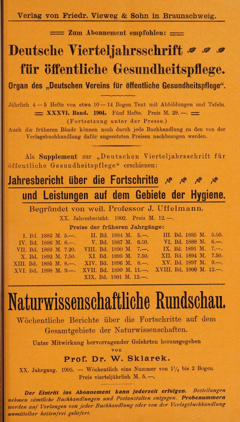 = Zinn Abonnement empfohlen: = Deutsche Tierteljahrsschrift * <* für öffentliche Gesundheitspflege. Organ des „Deutschen Vereins für öffentliche Gesundheitspflege“. Jährlich 4 — 5 Hefte von etwa 10 — 14 Bogen Text mit Abbildungen und Tafeln. — XXXVI. Band. 1804. Fünf Hefte. Preis M. 29. —. (Fortsetzung unter der Presse.) Auch die früheren Bände können noch durch jede Buchhandlung zu den von der Verlagsbuchhandlung dafür angesetzten Preisen nachbezogen werden. Als Supplement zur „Deutschen Vierteljahrssehrift für öffentliche Gesundheitspflege“ erschienen: Jahresbericht über die Fortschritte & & # & und Leistungen auf dem Gebiete der Hygiene. Begründet von weil. Professor J. Uffelmann. XX. Jahresbericht. 1902. Preis M. 12. —. Preise der früheren Jahrgänge: I. Bd. 1883 M. 5.— IV. Bd. 1886 M. 6.— VII. Bd. 1889 M. 7.20 X. Bd. 1892 M. 7.50 XIII. Bd. 1895 M. 8.— XVI. Bd. 1898 M. 9.— II. Bd. 1884 M. 5.— V. Bd. 1887 M. 6.50 VIII. Bd. 1890 M. 7.— XI. Bd. 1893 M. 7.50 XIV. Bd. 1896 M. 8.— XVII. Bd. 1899 M. 11.— XIX. Bd. 1901 M. 12.— III. Bd. 1885 M. VI. Bd. 1888 M. IX. Bd. 1891 M. XII. Bd. 1894 M. XV. Bd. 1897 M. 5.50. 6.—. 7.—. 7.50. 9.—. XVIII. Bd. 1900 M. 12.—. Naturwissenschaftliche Rundschau. Wöchentliche Berichte über die Fortschritte auf dem Gesamtgebiete der Naturwissenschaften. Unter Mitwirkung hervorragender Gelehrten herausgegeben von Prof. Dr. W. Sklarek. XX. Jahrgang. 1905. — Wöchentlich eine Nummer von iyg bis 2 Bogen. Preis vierteljährlich M. 5. —. Der Eintritt ins Abonnement kann jederzeit erfolgen. Bestelhmgen nehmen sämtliche Buchhandlungen und Postanstalten entgegen. Probenummern werden auf Verlangen von jeder Buchhandlung oder von der Verlagsbuchhandlung unmittelbar kostenfrei geliefert.