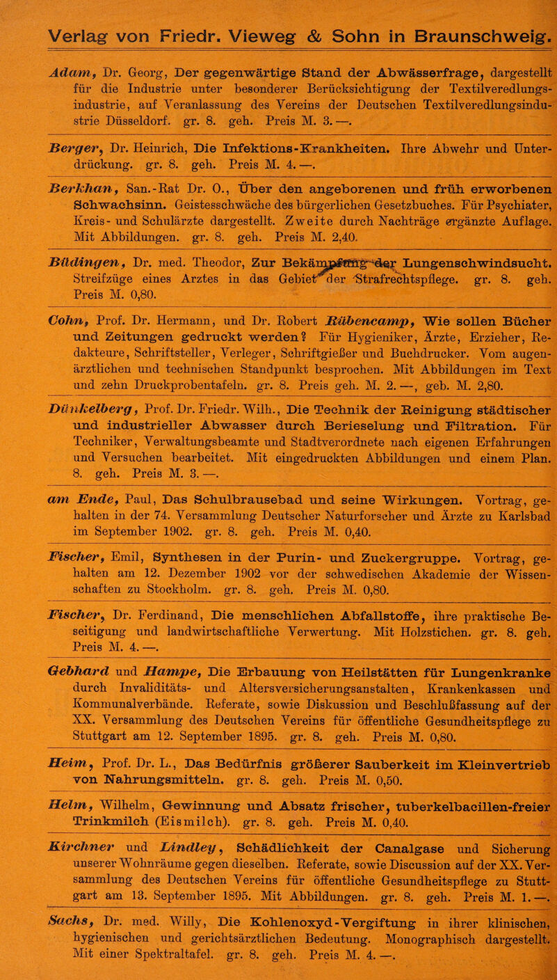 Adam, Dr. Georg, Der gegenwärtige Stand der Abwässerfrage, dargestellt für die Industrie unter besonderer Berücksichtigung der Textilveredlungs¬ industrie, auf Veranlassung des Vereins der Deutschen Textilveredlungsindu¬ strie Düsseldorf, gr. 8. geh. Preis M. 3. —. 2Berger, Dr. Heinrich, Di© Infektions-Krankheiten. Ihre Abwehr und Unter¬ drückung. gr. 8. geh. Preis M. 4. —. Merkhan, San.-Kat Dr. 0., Über den angeborenen und früh erworbenen Schwachsinn. Geistesschwäche des bürgerlichen Gesetzbuches. Für Psychiater, Kreis- und Schulärzte dargestellt. Zweite durch Nachträge ergänzte Auflage. Mit Abbildungen, gr. 8. geh. Preis M. 2,40. jBildingen 9 Dr. med. Theodor, Zur Bekä^^üh^de^ Lungenschwindsucht. Streifzüge eines Arztes in das Gebiet a er Strafrechtspflege, gr. 8. geh. Preis M. 0,80. Cohnf Prof. Dr. Hermann, und Dr. Robert Mühencamp, Wie sollen Bücher und Zeitungen gedruckt werden? Für Hygieniker, Ärzte, Erzieher, Re¬ dakteure, Schriftsteller, Verleger, Schriftgiefler und Buchdrucker. Vom augen¬ ärztlichen und technischen Standpunkt besprochen. Mit Abbildungen im Text und zehn Druckprobentafeln, gr. 8. Preis geh. M. 2. —, geh. M. 2,80. Dünkelberg, Prof. Dr. Friedr. Wilh., Die Technik der Beinigung städtischer und industrieller Abwasser durch Berieselung und Filtration. Für Techniker, Verwaltungsbeamte und Stadtverordnete nach eigenen Erfahrungen und Versuchen bearbeitet. Mit eingedruckten Abbildungen und einem Plan. 8. geh. Preis M. 3. —. am Ende9 Paul, Das Bchulbrausebad und seine Wirkungen. Vortrag, ge¬ halten in der 74. Versammlung Deutscher Naturforscher und Ärzte zu Karlsbad im September 1902. gr. 8. geh. Preis M. 0,40. Fischer 9 Emil, Synthesen in der Purin- und Zuckergruppe. Vortrag, ge¬ halten am 12. Dezember 1902 vor der schwedischen Akademie der Wissen¬ schaften zu Stockholm, gr. 8. geh. Preis M. 0,80. Fischer, Dr. Ferdinand, Die menschlichen Abfallstoffe, ihre praktische Be¬ seitigung und landwirtschaftliche Verwertung. Mit Holzstichen, gr. 8. geh. Preis M. 4. —. Gebhard und JHampe, Die Erbauung von Heilstätten für Lungenkranke durch Invaliditäts- und Altersversicherungsanstalten, Krankenkassen und Kommunalverbände. Referate, sowie Diskussion und Beschlußfassung auf der XX. Versammlung des Deutschen Vereins für öffentliche Gesundheitspflege zu Stuttgart am 12. September 1895. gr. 8. geh. Preis M. 0,80. Heim., Prof. Dr. L., Das Bedürfnis größerer Sauberkeit im Kleinvertrieb von Nahrungsmitteln, gr. 8. geh. Preis M. 0,50. Helmf Wilhelm, Gewinnung und Absatz frischer, tuberkelbacillen-freier Trinkmilch (Eismilch), gr. 8. geh. Preis M. 0,40. Kirchner und Lindley, Schädlichkeit der Canalgase und Sicherung unserer Wohnräume gegen dieselben. Referate, sowie Discussion auf der XX. Ver¬ sammlung des Deutschen Vereins für öffentliche Gesundheitspflege zu Stutt¬ gart am 13. September 1895. Mit Abbildungen, gr. 8. geh. Preis M. 1.—. Sachs f Dr. med. Willy, Die Kohlenoxyd-Vergiftung in ihrer klinischen, hygienischen und gerichtsärztlichen Bedeutung. Monographisch dargestellt.