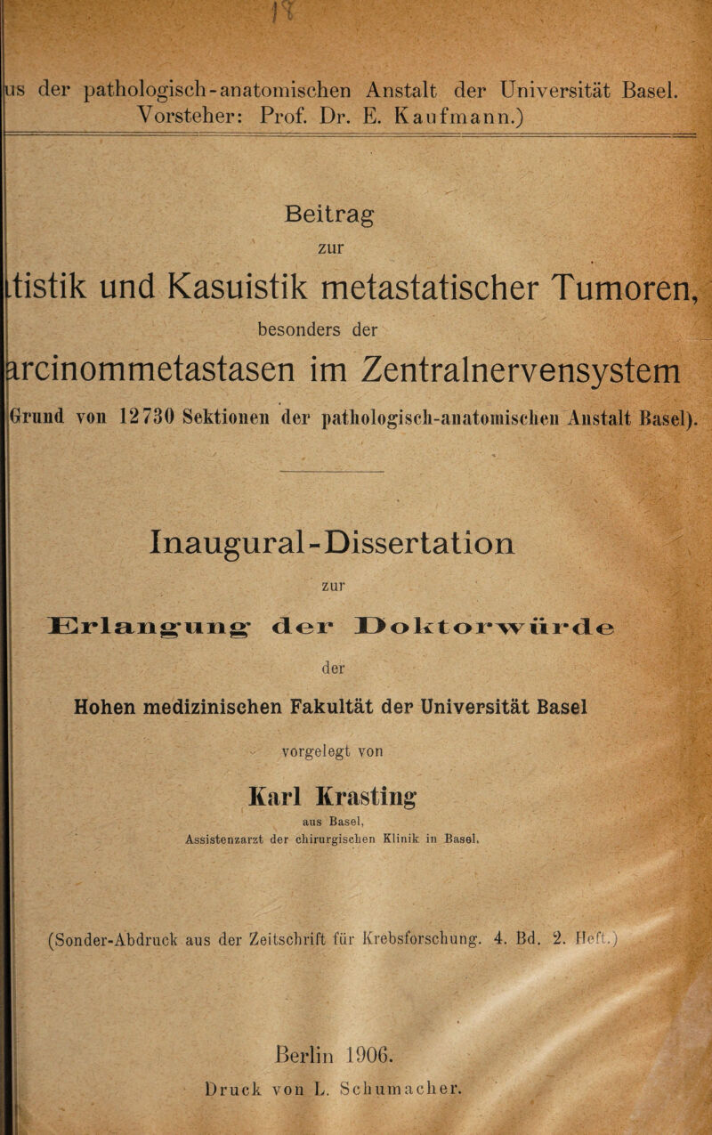 US der pathologisch-anatomischen Anstalt der Universität Basel. Vorsteher: Prof. Dr. E. Kaufmann.) Beitrag zur tistik und Kasuistik metastatischer Tumoren, besonders der ircinommetastasen im Zentralnervensystem Grund von 12730 Sektionen der patliologiscli-anatomisclien Anstalt Basel). Inaugural - Dissertation zur Erlang'ting* üoktor-Aviir-dLo der Hohen medizinischen Fakultät der Universität Basel vorgelegt von Karl Krasting aus Basel, Assistenzarzt der chirurgischen Klinik in Basel. (Sonder-Abdruck aus der Zeitschrift für Krebsforschung. 4. Bd. 2. Heft.) ! t J Berlin 1906. Druck von L, Schumacher.