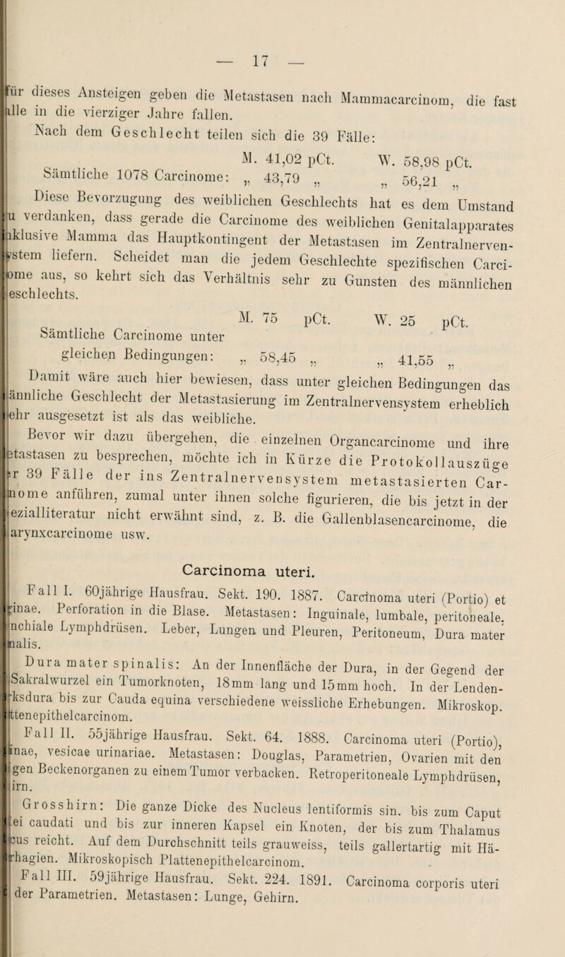 für dieses Ansteigen geben die Metastasen iiacli Mammacarcinom, die fast alle in die vierziger Jahre fallen. Nach dem Geschlecht teilen sich die 39 Fälle: M. 41,02 pCt. W. 58,98 pCt. Sämtliche 1078 Carcinome: „ 43,79 „ 56,21 Diese Bevorzugung des weiblichen Geschlechts hat es dem Umstand lu verdanken, dass gerade die Carcinome des weiblichen Genitalapparates :iklusive xMamma das Hauptkontingent der Metastasen im Zentralnerven¬ system liefern. Scheidet man die jedem Geschlechte spezifischen Carci- ome aus, so kehrt sich das Verhältnis sehr zu Gunsten des männlichen leschlechts. M. 75 pCt. W. 25 pCt. Sämtliche Carcinome unter gleichen Bedingungen: „ 58,45 „ 41^55 Damit wäre auch hier bewiesen, dass unter gleichen Bedingungen das .ännliche Geschlecht der Metastasierung im Zentralnervensystem erheblich lehr ausgesetzt ist als das weibliche. Bevor wir dazu übergehen, die einzelnen Organcarcinome und ihre Dtastasen zu besprechen, möchte ich in Kürze die Protokollauszüge D’ 39 Falle der ins Zentralnervensystem metastasierten Car- aiome anführen, zumal unter ihnen solche figurieren, die bis jetzt in der ezialliteratur nicht erwähnt sind, z. B. die Gallenblasencarcinome, die arynxcarcinome usw. Carcinoma Uteri. _ Falll. 60jährige Hausfrau. Sekt. 190. 1887. Carcinoma uteri fPortio) et Unae. Perforation m die Blase. Metastasen: Inguinale, lumbale, pmitoneale. nchiale Lymphdrüsen. Leber, Lungen und Pleuren, Peritoneum, Dura mater nalis. Dura mater spinalis: An der Innenfläche der Dura, in der Gegend der iSakralwurzel ein Tumorknoten, 18mm lang und 15mm hoch. In der Lenden- ►ksdura bis zur Cauda equina verschiedene weissliche Erhebungen. Mikroskop tttenepithelcarcinom. ^ ^ Pall 11. 55jährige Hausfrau. Sekt. 64. 1888. Carcinoma uteri (Portio) «nae, vesicae urinariae. Metastasen: Douglas, Parametrien, Ovarien mit den tgen Beckenorganen zu einem Tumor verbacken. Retroperitoneale Lymphdrüsen ,irn. ’ Grosshirn: Die ganze Dicke des Nucleus lentiformis sin. bis zum Caput lei caudati und bis zur inneren Kapsel ein Knoten, der bis zum Thalamus cus reicht. Auf dem Durchschnitt teils grauweiss, teils gallertartig mit Hä- fhagien. Mikroskopisch Plattenepithelcarcinom. Fall III. 59jährige Hausfrau. Sekt. 224. 1891. Carcinoma corporis uteri der Parametrien. Metastasen: Lunge, Gehirn.