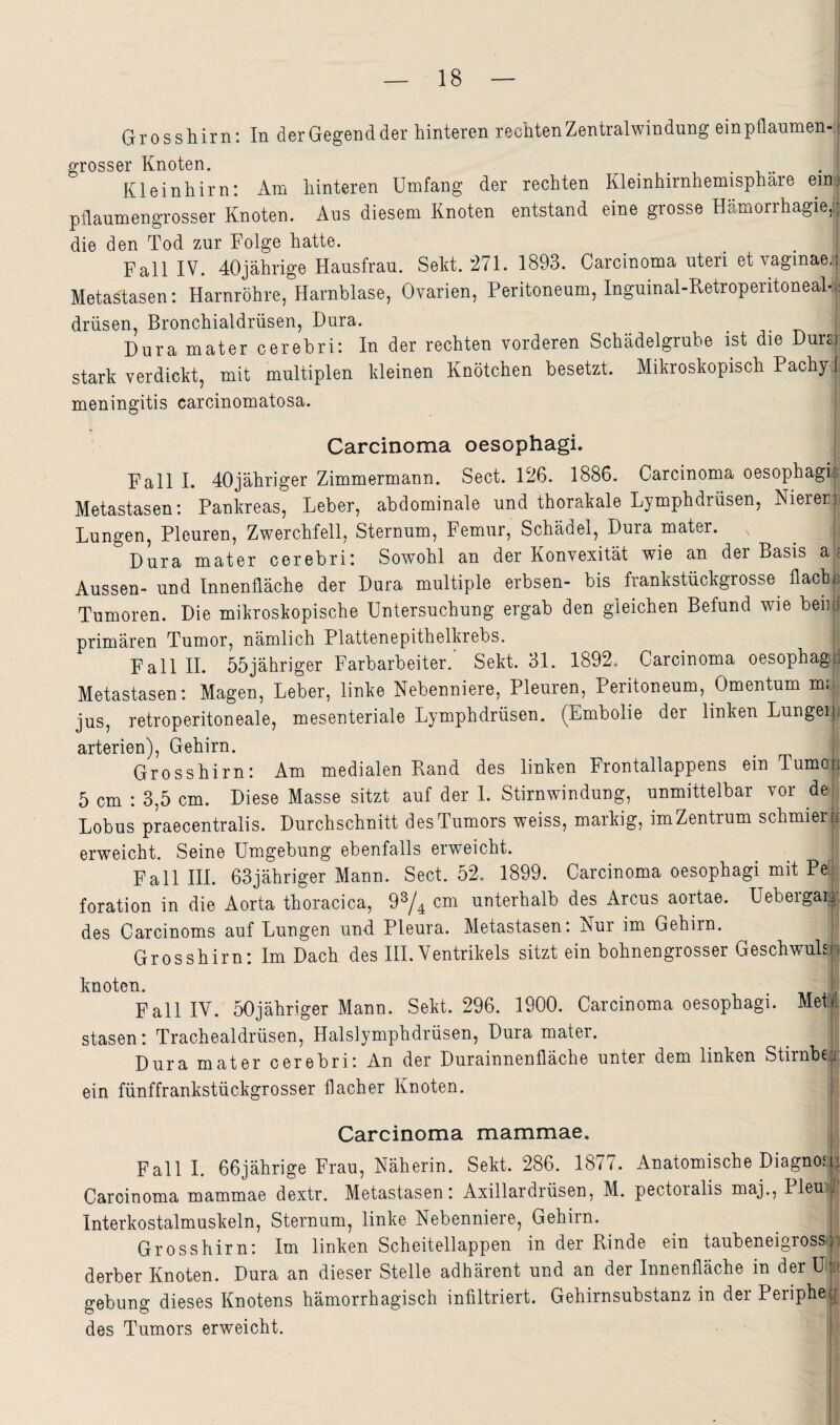 Grosshirn: In derGegendder hinteren rechten Zentralwindung einpflaumen¬ grosser Knoten. Kleinhirn: Am hinteren Umfang der rechten Kleinhirnhemisphäre eiUi pflaumengrosser Knoten. Aus diesem Knoten entstand eine grosse Hämorrhagie,i| die den Tod zur Folge hatte. _ 1 Fall IV. 40jährige Hausfrau. Sekt. 271. 1893. Carcinoma uteri et vaginae, Metastasen: Harnröhre, Harnblase, Ovarien, Peritoneum, Inguinal-RetroperitoneaH drüsen, Bronchialdrüsen, Dura. Dura mater cerebri: In der rechten vorderen Schädelgrube ist die Dursi stark verdickt, mit multiplen kleinen Knötchen besetzt. Mikroskopisch Pachy ^ meningitis carcinomatosa. | 1 Carcinoma oesophagi. Fall I. 40jähriger Zimmermann. Sect. 126. 1886. Carcinoma oesophagi Metastasen: Pankreas, Leber, abdominale und thorakale Lymphdrüsen, Nierer Lungen, Pleuren, Zwerchfell, Sternum, Femur, Schädel, Dura mater. Dura mater cerebri: Sowohl an der Konvexität wie an der Basis a Aussen- und Innenfläche der Dura multiple erbsen- bis frankstückgrosse flach Tumoren. Die mikroskopische Untersuchung ergab den gleichen Befund wie ben primären Tumor, nämlich Plattenepithelkrebs. FalllL 55jähriger Farbarbeiter.' Sekt. 31. 1892. Carcinoma oesophag Metastasen: Magen, Leber, linke Nebenniere, Pleuren, Peritoneum, Omentum mii| jus, retroperitoneale, mesenteriale Lymphdrüsen. (Embolie der linken Lungei arterien), Gehirn. Grosshirn: Am medialen Pvand des linken Frontallappens ein Turne 5 cm : 3,5 cm. Diese Masse sitzt auf der 1. Stirnwindung, unmittelbar vor de Lobus praecentralis. Durchschnitt des Tumors weiss, markig, im Zentrum schmier erweicht. Seine Umgebung ebenfalls erweicht. Fall HL 63jähriger Mann. Sect. 52. 1899. Carcinoma oesophagi mit Pe^ foration in die Aorta thoracica, 9^/4 cm unterhalb des Arcus aortae. Uebergai^ des Carcinoms auf Lungen und Pleura. Metastasen: Nur im Gehirn. Grosshirn: Im Dach des HL Ventrikels sitzt ein bohnengrosser Geschwul knoten. , , Fall IV. 50jähriger Mann. Sekt. 296. 1900. Carcinoma oesophagi. MetI stasen: Trachealdrüsen, Halslymphdrüsen, Dura mater. ^ . Dura mater cerebri: An der Durainnenfläche unter dem linken StirnbeE ein fünffrankstückgrosser flacher Knoten. f Carcinoma mammae. Fall I. 66jährige Frau, Näherin. Sekt. 286. 1877. Anatomische Diagnon: Carcinoma mammae dextr. Metastasen: Axillardrüsen, M. pectoialis maj., PlemE Interkostalmuskeln, Sternum, linke Nebenniere, Gehirn. Grosshirn: Im linken Scheitellappen in der Binde ein taubeneigross 1 derber Knoten. Dura an dieser Stelle adhärent und an der Innenfläche in der ü« gebung dieses Knotens hämorrhagisch infiltriert. Gehirnsubstanz in der Periphe ( des Tumors erweicht. i